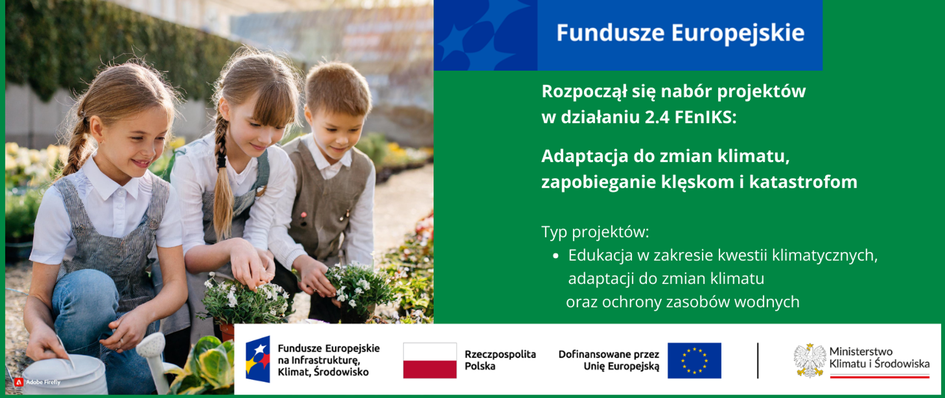 W lewej połowie grafiki zdjęcie 3 uśmiechniętych dzieci w wieku ok 10 lat. Dwie dziewczynki i chłopiec ubrani w szkolne uniformy kucają przy alei roślin doniczkowych. Dwójka trzyma doniczki w dłoniach, a trzecia dziewczynka ma konewkę. W oddali mur porośnięty zielenią. W prawej części grafiki inf. nt. rozpoczynającego się naboru w działaniu 2.4 FEnIKS: Adaptacja do zmian klimatu, zapobieganie klęskom i katastrofom. Typ projektów: Edukacja w zakresie kwestii klimatycznych, adaptacji do zmian klimatu oraz ochrony zasobów wodnych. Na dole logotypy unijne.