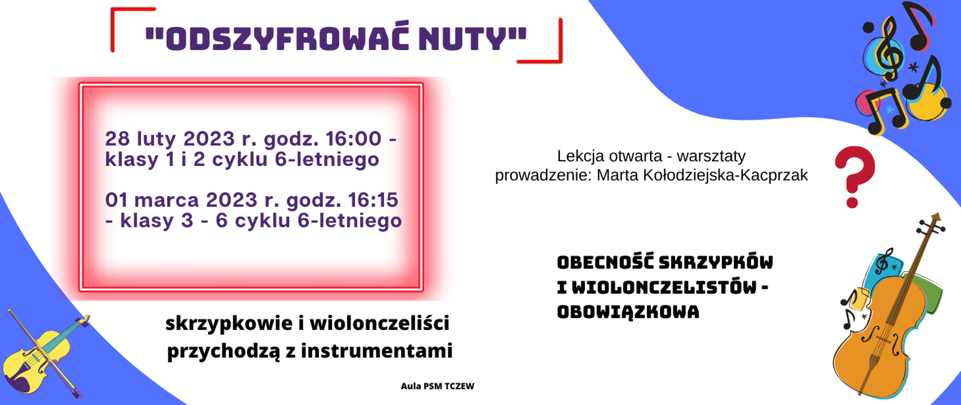 Grafika przedstawiająca plakat warsztatów. Tło stanowi biała plama na niebieskiej kanwie. W lewym górnym rogu napis czarną czcionką: „ODSZYFROWAĆ NUTY” – zaznaczony dwiema czerwonymi klamrami. Poniżej w ramce z czerwoną poświatą napis: 28 luty 2023 r. godz. 16:00 – klasy 1 i 2 cyklu 6-letniego, 01 marca 2023 r. godz. 16:15 – klasy 3 – 6 cyklu 6-letniego. Z prawej strony napis: Lekcja otwarta – warsztaty, prowadzenie: Marta Kołodziejska-Kacprzak. Poniżej z prawej strony napis: OBECNOŚĆ SKRZYPKÓW I WIOLONCZELISTÓW – OBOWIĄZKOWA. Niżej z lewej strony: skrzypkowie i wiolonczeliści przychodzą z instrumentami. Na dole strony napis: Aula PSM Tczew. W prawy górnym rogu grafika przedstawiająca trzy kolorowe kółka, klucz wiolinowy i nuty. W lewym dolnym rogu grafika przedstawiająca żółte skrzypce. W prawy dolnym rogu grafika przedstawiająca wiolonczelę, nuty i trzy małe, kolorowe prostokąty. W środkowej części po prawej stronie grafika przedstawiająca czerwony znak zapytania.