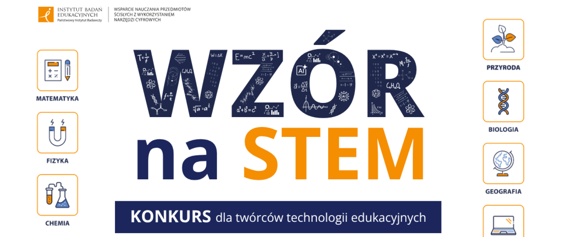 Grafika promocyjna konkursu „WZÓR na STEM – Konkurs dla twórców technologii edukacyjnych”. W lewym górnym rogu znajduje się logo Instytutu Badań Edukacyjnych oraz napis „Wsparcie nauczania przedmiotów ścisłych z wykorzystaniem narzędzi cyfrowych”. W centrum umieszczono duży napis „WZÓR na STEM”, w którym litery słowa „WZÓR” wypełnione są wzorami i symbolami naukowymi. Po bokach znajdują się ikony reprezentujące przedmioty: Matematyka, Fizyka, Chemia, Przyroda, Biologia, Geografia, Informatyka. Na dole umieszczono logotypy Funduszy Europejskich, Rzeczypospolitej Polskiej oraz Unii Europejskiej z informacją o dofinansowaniu.