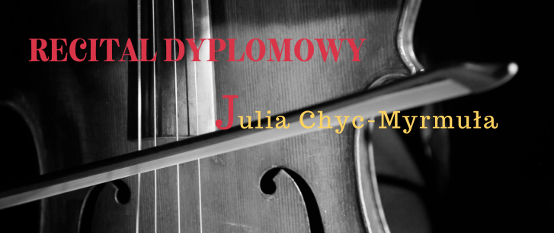 Jest to poziomy baner lub plakat o charakterze minimalistycznym, zapowiadający wydarzenie muzyczne. Tytuł wydarzenia: „RECITAL DYPLOMOWY” (napisany dużymi, czerwonymi literami). Artystka: Julia Chyc-Myrmuła (imię zaczyna się od dużej, czerwonej litery „J”, reszta nazwiska jest w kolorze żółtym/złotym). Tło: Czarno-białe, nastrojowe zdjęcie przedstawiające zbliżenie na fragmenty instrumentu smyczkowego (korpus wiolonczeli lub skrzypiec, struny oraz ułożony na nich smyczek). Całość utrzymana jest w eleganckiej, artystycznej estetyce z wyraźnym kontrastem kolorowego tekstu na ciemnym tle.