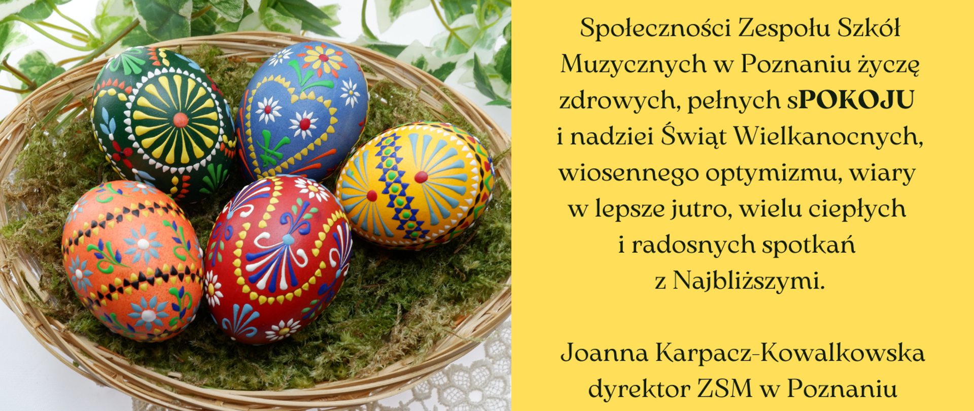 Grafika ze zdjęciem kolorowych pisanek w koszyczki. Po prawej stronie na żółtym tle tekst: /"Społeczności Zespołu Szkół Muzycznych w Poznaniu życzę zdrowych, pełnych sPOKOJU i nadziei Świąt Wielkanocnych, wiosennego optymizmu, wiary w lepsze jutro, wielu ciepłych i radosnych spotkań z Najbliższymi.Joanna Karpacz-Kowalkowska dyrektor ZSM w Poznaniu"/