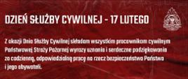 Grafika okolicznościowa w formie oficjalnego listu gratulacyjnego, utrzymana w ciemnoczerwonej kolorystyce z białym tekstem. Tło: Intensywne, ciemnoczerwone tło o teksturze przypominającej pognieciony materiał lub strukturę metalu, co nadaje całości uroczysty i dynamiczny charakter. Nagłówek: W górnej części znajduje się duży, pogrubiony napis: „DZIEŃ SŁUŻBY CYWILNEJ – 17 LUTEGO”. W prawym górnym rogu umieszczono białe godło Państwowej Straży Pożarnej. Treść życzeń: Środkową część zajmuje tekst podziękowań skierowany do pracowników cywilnych PSP. Autor podkreśla ich profesjonalizm, zaangażowanie oraz rolę w budowaniu sprawnej administracji i wspieraniu działań operacyjnych formacji. Tekst kończy się życzeniami sukcesów zawodowych i pomyślności osobistej. Podpis: W prawym dolnym rogu widnieje podpis: Komendant Główny Państwowej Straży Pożarnej. Pod stanowiskiem znajduje się podpis oraz stopień i nazwisko: nadbryg. Wojciech Kruczek.