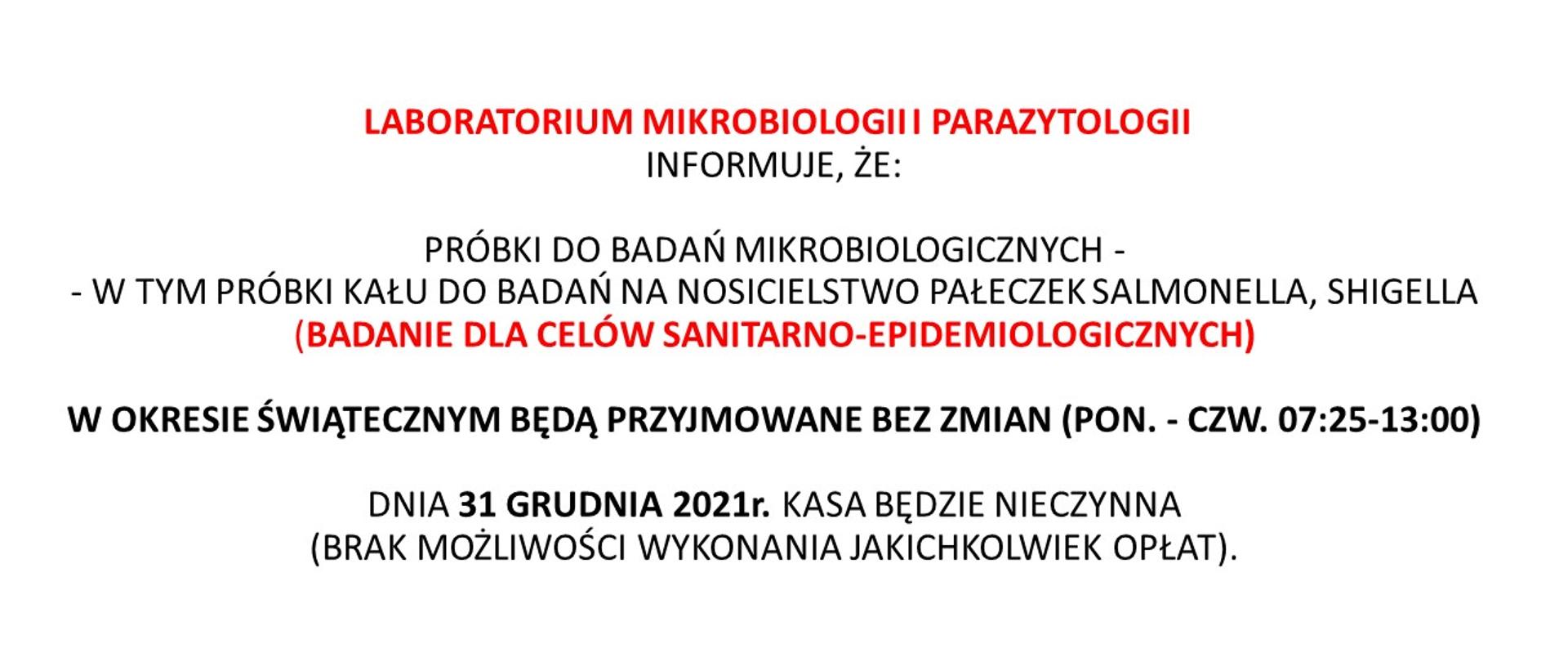 Komunikat dotyczący funkcjonowania Laboratorium mikrobiologii i parazytologii w okresie świątecznym: LABORATORIUM MIKROBIOLOGII i PARAZYTOLOGII INFORMUJE, ŻE: PRÓBKI DO BADAŃ MIKROBIOLOGICZNYCH - W TYM PRÓBKI KAŁU DO BADAŃ NA NOSICIELSTWO PAŁECZEK SALMONELLA, SHIGELLA (BADANIE DLA CELÓW SANITARNO-EPIDEMIOLOGICZNYCH) W OKRESIE ŚWIĄTECZNYM BĘDĄ PRZYJMOWANE BEZ ZMIAN (PON. - CZW. 07:25-13:00) DNIA 31 GRUDNIA 2021r. KASA BĘDZIE NIECZYNNA (BRAK MOŻLIWOŚCI WYKONANIA JAKICHKOLWIEK OPŁAT). 