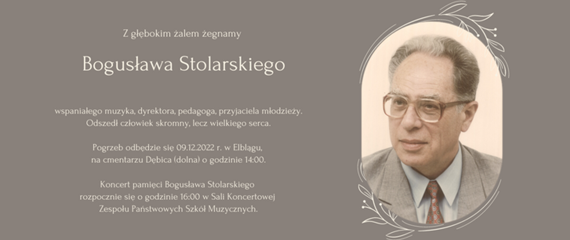 po prawej znajduje się stronie zdjęcie Bogusława Stolarskiego, z lewej strony napis:
Z głębokim żalem żegnamy
Bogusława
Stolarskiego
wspaniałego muzyka, dyrektora,
pedagoga, przyjaciela młodzieży.
Odszedł człowiek skromny, lecz wielkiego serca.
Pogrzeb odbędzie się 09.12.2022 r. w Elblągu,
na cmentarzu Dębica (dolna) o godzinie 14:00.
Koncert pamięci Bogusława Stolarskiego
rozpocznie się o godzinie 16:00
w Sali Koncertowej
Zespołu Państwowych Szkół Muzycznych.
