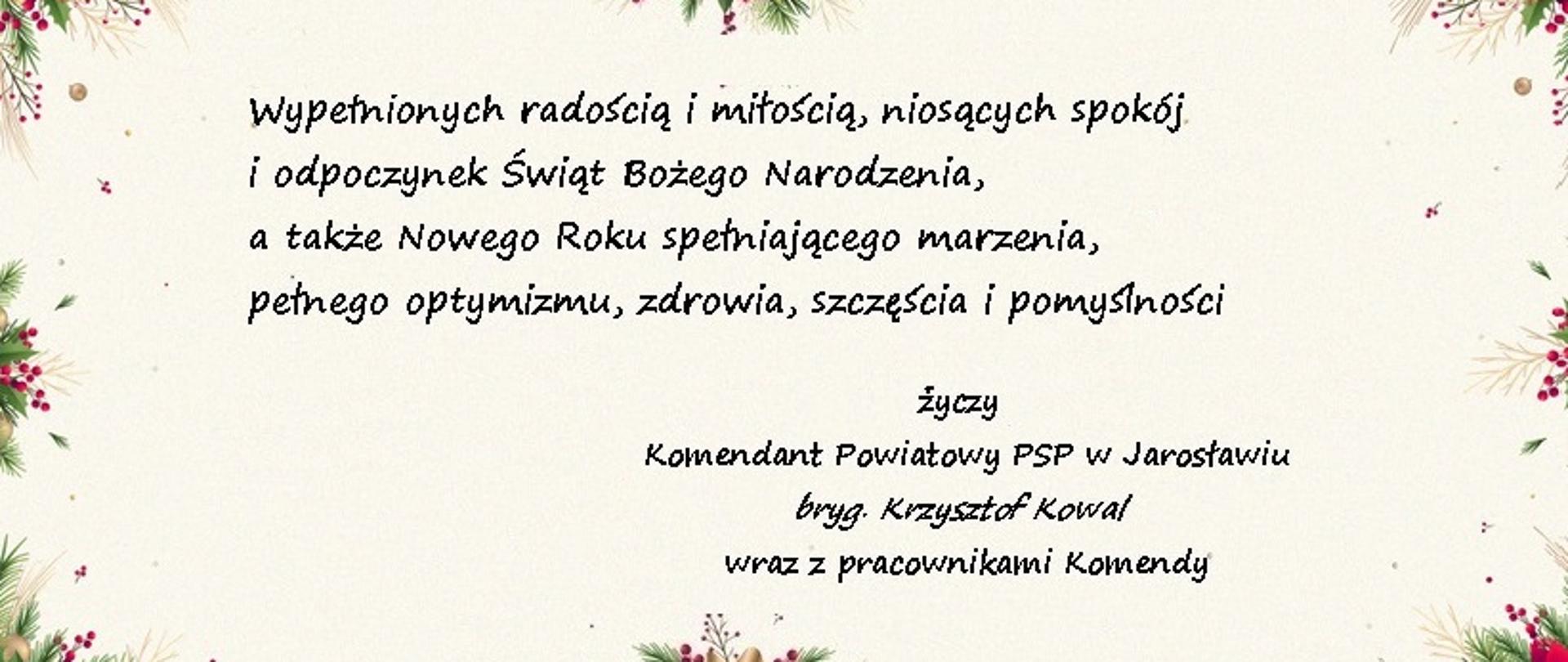 Kartka Świąteczna z tłem koloru kremowego, w kształcie prostokąta. Ramkę tworzą stroiki świąteczne z elementami kwiatowymi i ozdobnymi wstążkami. Na środku napisane są życzenia o treści "Wypełnionych radością i miłością, niosących spokój i odpoczynek Świąt Bożego Narodzenia, a także Nowego Roku spełniającego marzenia, pełnego optymizmu, zdrowia, szczęścia i pomyślności życzy Komendant Powiatowy PSP w Jarosławiu bryg. Krzysztof Kowal wraz z pracownikami komendy".