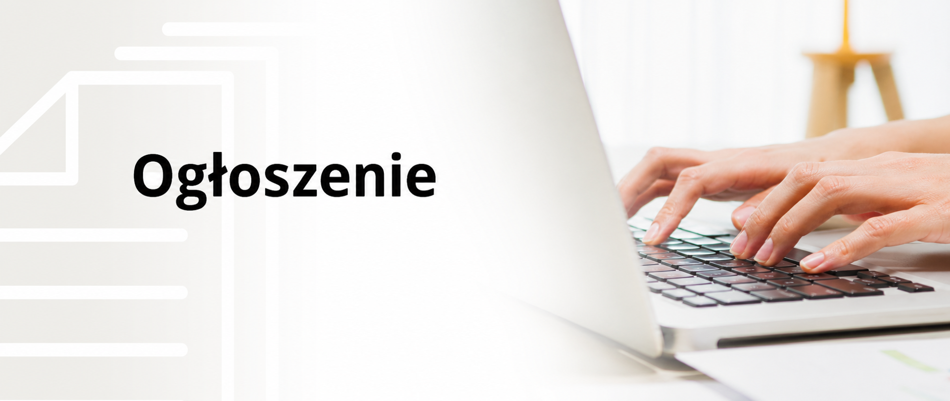 Nowoczesna, minimalistyczna grafika w układzie poziomego baneru. Po prawej stronie znajduje się zdjęcie przedstawiające dłonie osoby piszącej na klawiaturze srebrnego laptopa, na tle jasnego, lekko rozmytego wnętrza. Lewa część grafiki została utrzymana w jasnej kolorystyce i zawiera subtelną, półprzezroczystą ikonę dokumentu w kolorze białym. Na środku kompozycji umieszczono duży, czarny napis „Ogłoszenie” zapisany prostym, pogrubionym krojem pisma. Całość utrzymana jest w estetyce nowoczesnej, przejrzystej i profesjonalnej, kojarzącej się z komunikacją urzędową lub informacyjną.