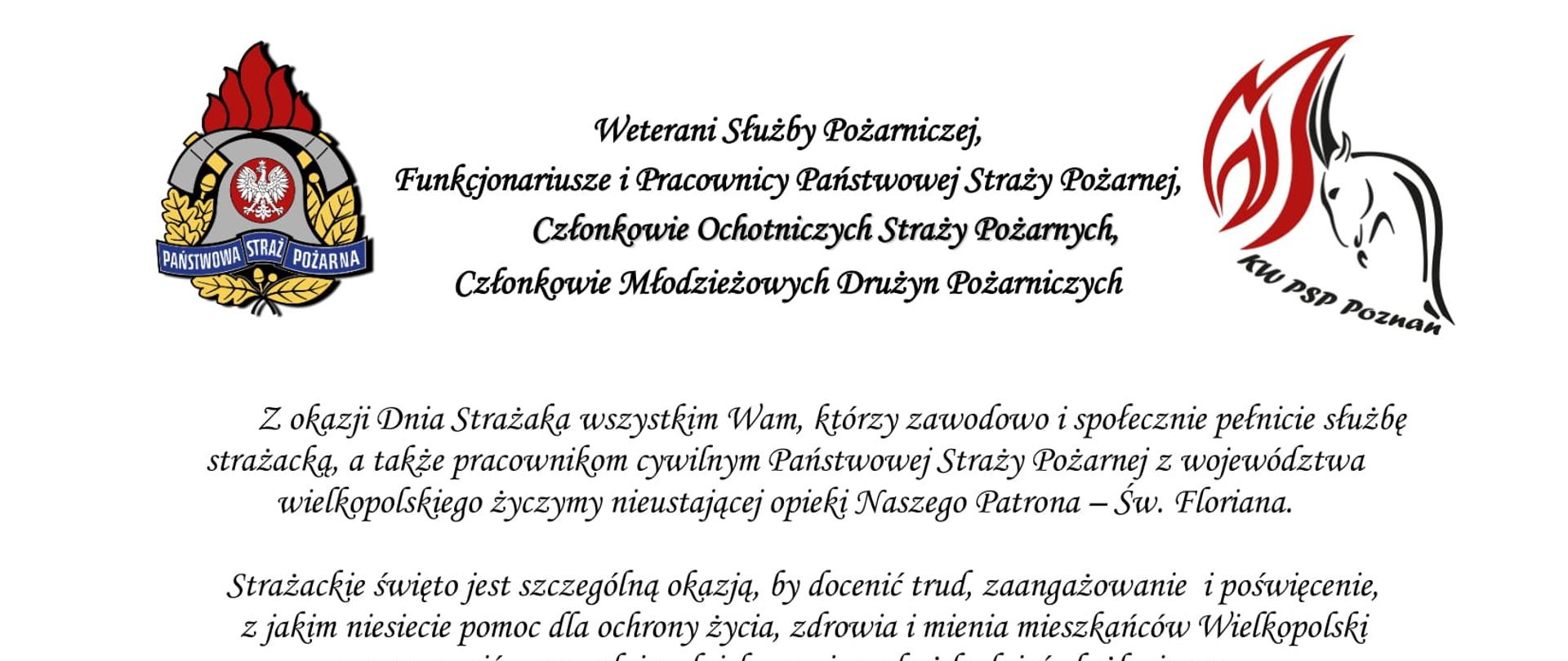 logo Państwowej Straży Pożarnej
logo Komendy Wojewódzkiej Państwowej Straży Pożarnej w Poznaniu
pomiędzy logami napis:
Weterani Służby Pożarniczej,
Funkcjonariusze i Pracownicy Państwowej Straży Pożarnej,
Członkowie Ochotniczych Straży Pożarnych,
Członkowie Młodzieżowych Drużyn Pożarniczych
Z okazji Dnia Strażaka wszystkim Wam, którzy zawodowo i społecznie pełnicie służbę strażacką, a także pracownikom cywilnym Państwowej Straży Pożarnej z województwa wielkopolskiego życzymy nieustającej opieki Naszego Patrona – Św. Floriana.
Strażackie święto jest szczególną okazją, by docenić trud, zaangażowanie i poświęcenie, z jakim niesiecie pomoc dla ochrony życia, zdrowia i mienia mieszkańców Wielkopolski oraz wyrazić szacunek i podziękowanie za każdy dzień służby i pracy oraz sumienne i rzetelne wykonywanie obowiązków służbowych.
Dzięki Waszej ofiarnej i profesjonalnej postawie, a także nieustającej gotowości do niesienia pomocy humanitarnej, również w obliczu zagrożenia, jakim jest wojna w Ukrainie, Straż Pożarna cieszy się nieustannie wysokim zaufaniem oraz powszechnym szacunkiem.
W dniu Waszego święta życzymy Wam satysfakcji i zadowolenia z pełnionej służby i pracy, a także zdrowia i pomyślności w życiu osobistym.
Niech Święty Florian strzeże Was i dodaje sił w każdym działaniu.
Serdeczne podziękowania kierujemy również do Waszych Najbliższych,
którzy cierpliwie wspierają Wasze zawodowe poczynania i okazują zrozumienie, gdy pozostajecie w służbie drugiemu człowiekowi.
Ze strażackim pozdrowieniem
sygnatariusze
Zastępca Wielkopolskiego Komendanta Wojewódzkiego Państwowej Straży Pożarnej starszy brygadier Jarosław Zamelczyk
Wielkopolski Komendant Wojewódzki Państwowej Straży Pożarnej starszy nadbrygadier Dariusz Matczak
Zastępca Wielkopolskiego Komendanta Wojewódzkiego Państwowej Straży Pożarnej brygadier Robert Natunewicz
