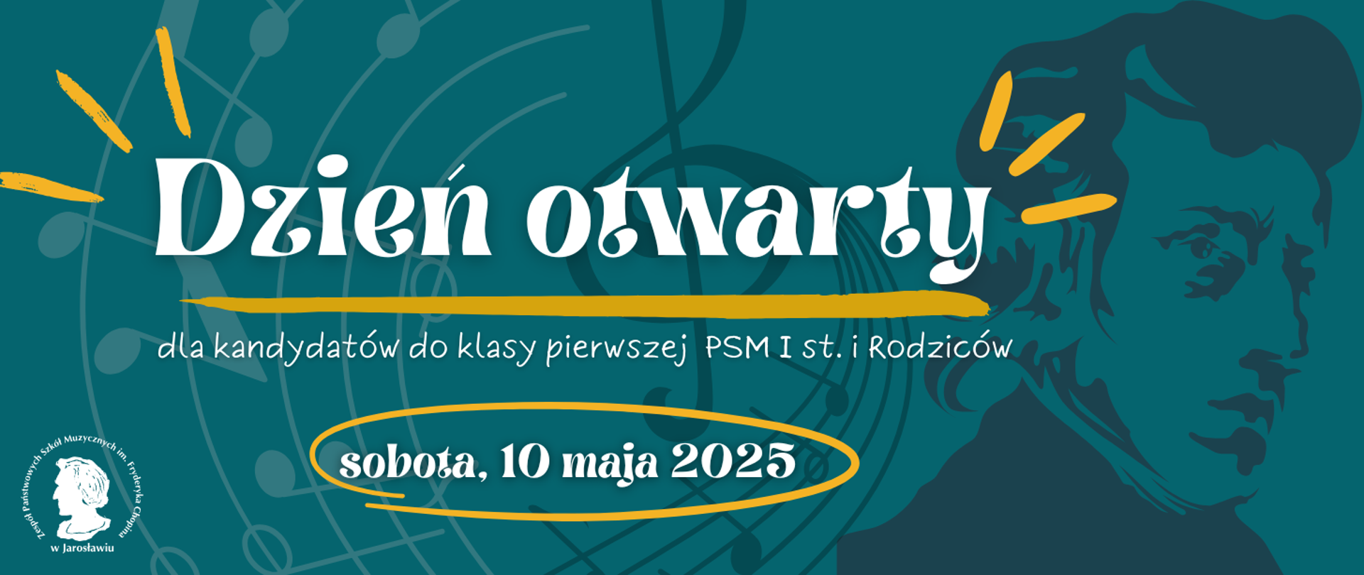 Baner w odcieniach turkusu i żółci zaprasza na "Dzień otwarty" dla kandydatów do klasy pierwszej PSM I st. i rodziców. Tytuł "Dzień otwarty" jest napisany dużą, ozdobną, białą czcionką z żółtymi akcentami przypominającymi promienie. Pod tytułem znajduje się biały napis "dla kandydatów do klasy pierwszej PSM I st. i Rodziców".
Poniżej, w żółtej elipsie, widnieje data wydarzenia: "sobota, 10 maja 2025" napisana białą czcionką.
W tle banera widoczne są stylizowane, białe elementy muzyczne, takie jak klucz wiolinowy i nuty. Po prawej stronie banera znajduje się ciemnoturkusowy, uproszczony portret Fryderyka Chopina.
W lewym dolnym rogu znajduje się okrągłe logo Zespołu Państwowych Szkół Muzycznych im. F. Chopina w Jarosławiu, przedstawiające profil Fryderyka Chopina otoczony napisem "Zespół Państwowych Szkół Muzycznych im. Fryderyka Chopina w Jarosławiu".