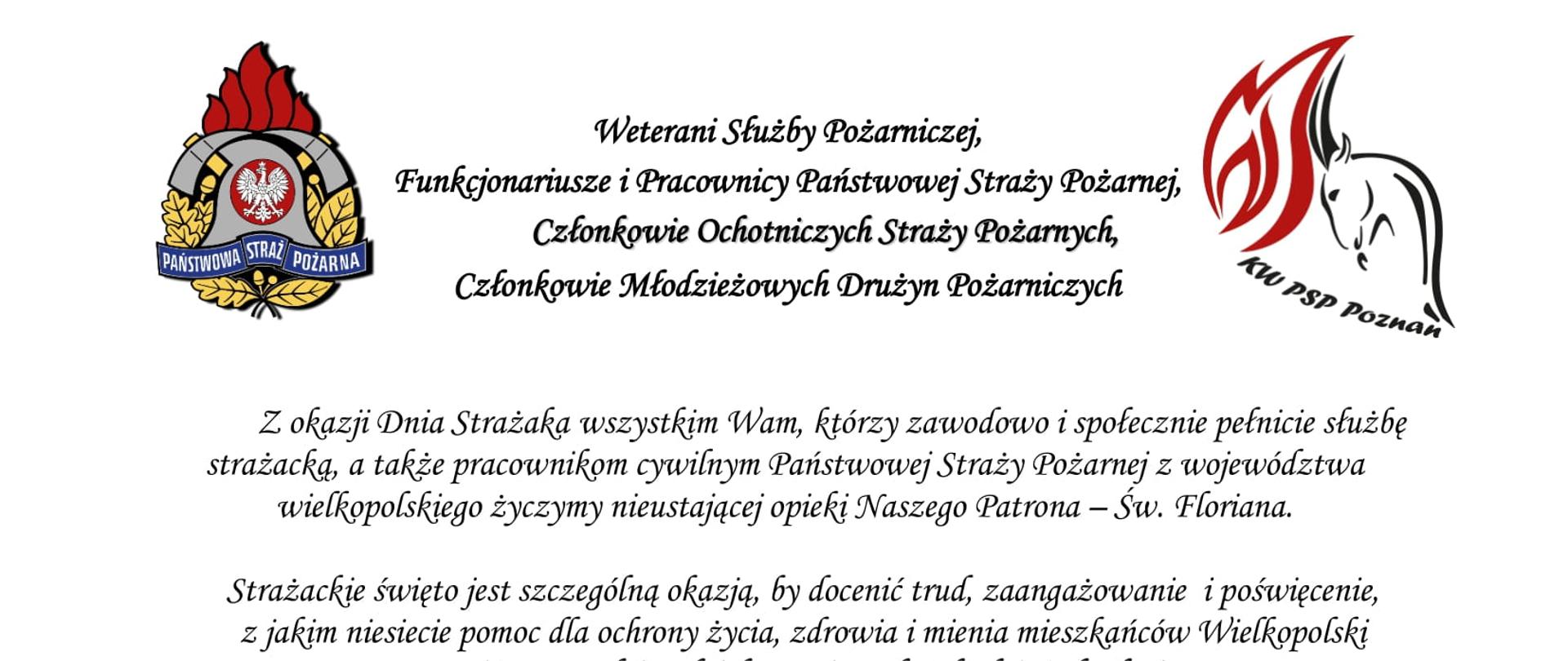 logo Państwowej Straży Pożarnej
logo Komendy Wojewódzkiej Państwowej Straży Pożarnej w Poznaniu
pomiędzy logami napis:
Weterani Służby Pożarniczej,
Funkcjonariusze i Pracownicy Państwowej Straży Pożarnej,
Członkowie Ochotniczych Straży Pożarnych,
Członkowie Młodzieżowych Drużyn Pożarniczych
Z okazji Dnia Strażaka wszystkim Wam, którzy zawodowo i społecznie pełnicie służbę strażacką, a także pracownikom cywilnym Państwowej Straży Pożarnej z województwa wielkopolskiego życzymy nieustającej opieki Naszego Patrona – Św. Floriana.
Strażackie święto jest szczególną okazją, by docenić trud, zaangażowanie i poświęcenie, z jakim niesiecie pomoc dla ochrony życia, zdrowia i mienia mieszkańców Wielkopolski oraz wyrazić szacunek i podziękowanie za każdy dzień służby i pracy oraz sumienne i rzetelne wykonywanie obowiązków służbowych.
Dzięki Waszej ofiarnej i profesjonalnej postawie, a także nieustającej gotowości do niesienia pomocy humanitarnej, również w obliczu zagrożenia, jakim jest wojna w Ukrainie, Straż Pożarna cieszy się nieustannie wysokim zaufaniem oraz powszechnym szacunkiem.
W dniu Waszego święta życzymy Wam satysfakcji i zadowolenia z pełnionej służby i pracy, a także zdrowia i pomyślności w życiu osobistym.
Niech Święty Florian strzeże Was i dodaje sił w każdym działaniu.
Serdeczne podziękowania kierujemy również do Waszych Najbliższych,
którzy cierpliwie wspierają Wasze zawodowe poczynania i okazują zrozumienie, gdy pozostajecie w służbie drugiemu człowiekowi.
Ze strażackim pozdrowieniem
sygnatariusze
Zastępca Wielkopolskiego Komendanta Wojewódzkiego Państwowej Straży Pożarnej starszy brygadier Jarosław Zamelczyk
Wielkopolski Komendant Wojewódzki Państwowej Straży Pożarnej starszy nadbrygadier Dariusz Matczak
Zastępca Wielkopolskiego Komendanta Wojewódzkiego Państwowej Straży Pożarnej brygadier Robert Natunewicz

