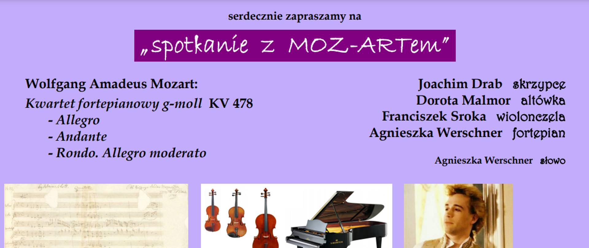 29.02.2024 r. sala koncertowa ZPSM im. W. Kilara w Katowicach
Wykonawcy:
Joachim Drab - skrzypce
Dorota Malmor - altówka
Franciszek Sroka - wiolonczela
Agnieszka Werschner - fortepian
W programie: Wolfgang Amadeus Mozart - Kwartet fortepianowy g-moll KV 478
Koncert poprowadzi Agnieszka Werschner