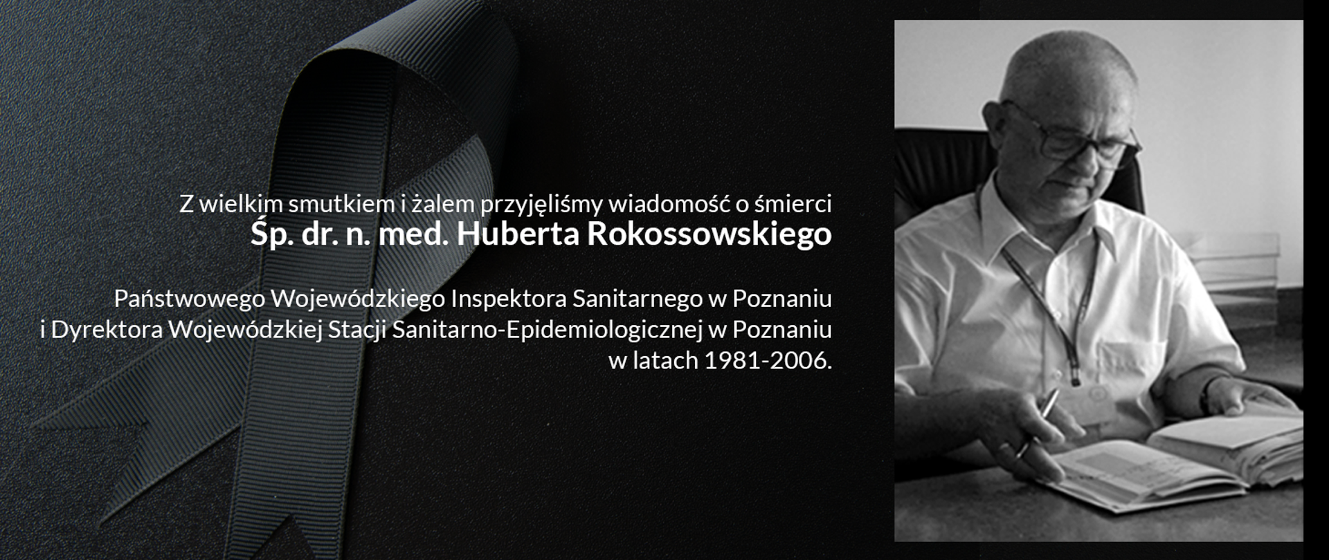 Z wielkim smutkiem i żalem przyjęliśmy wiadomość o śmierci
Śp.
dr. n. med. Huberta Rokossowskiego
Państwowego Wojewódzkiego Inspektora Sanitarnego w Poznaniu i Dyrektora Wojewódzkiej Stacji Sanitarno-Epidemiologicznej w Poznaniu
w latach 1981-2006