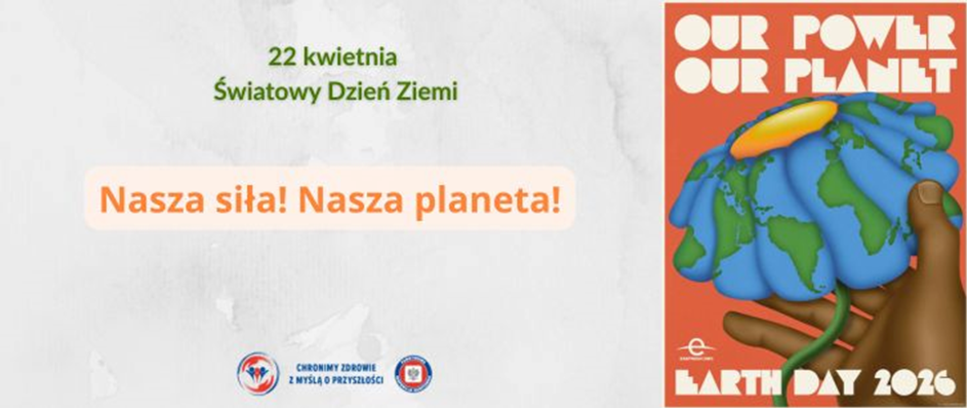Na szarym tle po prawej stronie plakat przedstawiający kulę ziemską jako kwiat w dłoni człowieka na czerwonym tle. Wokół białe napisy Our power our planet. Earth Day 2026. Na środku u góry zielony napis 22 kwietnia Światowy Dzień Ziemi. Poniżej [pomarańczowy napis Nasza siła! Nasza Planeta. Na dole na środku logo Państwowej Inspekcji Sanitarnej wraz z hasłem: chronimy zdrowie z myślą o przyszłości. 