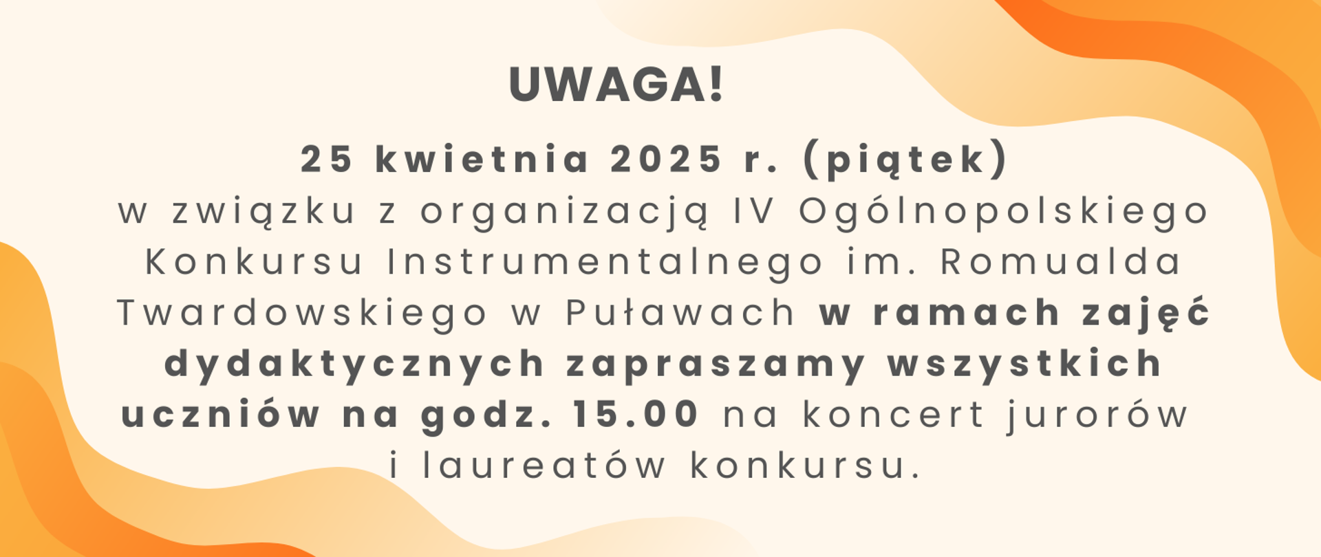 Baner z czarnym napisem na pomarańczowym tle: "Uwaga! 25 kwietnia 2025 r. (piątek) w związku z organizacją IV Ogólnopolskiego Konkursu Instrumentalnego im. Romualda Twardowskiego w Puławach w ramach zajęć dydaktycznych zapraszamy wszystkich uczniów na godz. 15.00 na koncert jurorów i laureatów konkursu."