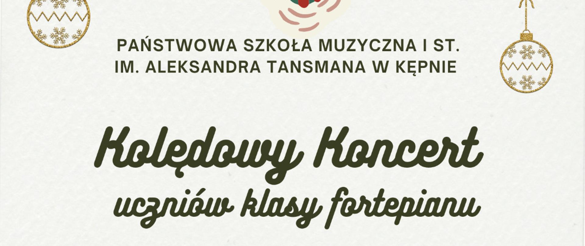 Plakat zapraszający na „Kolędowy koncert uczniów klasy fortepianu” organizowany przez Państwową Szkołę Muzyczną I stopnia im. Aleksandra Tansmana w Kępnie. Grafika utrzymana w jasnej, świątecznej stylistyce. Tło w kolorze kremowym ozdobione jest roślinnymi motywami bożonarodzeniowymi, takimi jak gałązki, liście, czerwone jagody oraz złote bombki zawieszone u góry plakatu. Centralnie umieszczony tytuł wydarzenia zapisany ozdobną, zieloną czcionką. Poniżej informacja o nauczycielu: Liliana Rydz. Na dole plakatu podane są szczegóły: poniedziałek, 19 stycznia 2026 roku, godzina 17:00, sala koncertowa.