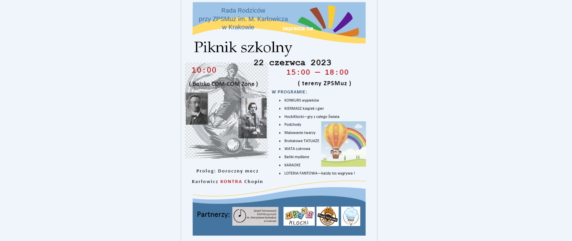 Nagłowek - jasnoniebieskie tło i słonce (tęczowe promienie)
Tekst: Rada Rodziców
przy ZPSMuz im. M. Karłowicza w Krakowie
zaprasza na
(większy rozmiar czcionki)
Piknik Szkolny
22 czerca 2023
po lewej stronie:
(czerwona czcionka) 10:00
(w nawiasie): boisko COM-COM Zone
Obrazek w tle: sylwetka piłkarza oraz zdjęcia M. Karłowicza i F. Chopina
Napis pod obrazkiem:
Prolog: Doroczny mecz
Karłowicz KONTRA Chopin
Prawa strona: (czerwona czcionka)
15:00 — 18:00
(niebieska czcionka)
W Programie
(lista w punktach)
KONKURS wypieków; KIERMASZ książek i gier;HockiKlocki—gry z całego Świata;Podchody;Malowanie twarzy;Brokatowe TATUAŻE;
WATA cukrowa;Bańki mydlane;KARAOKE;LOTERIA FANTOWA—każdy los wygrywa!
Z boku: obrazek: balon z dziećmi, w tle tęcza
U dołu: na niebieskim tle tekst: "Partnerzy", logo ZPSMuz, Hocki Klocki, Frytki Belgijskie w Krakowie ,Boski Lodzik 