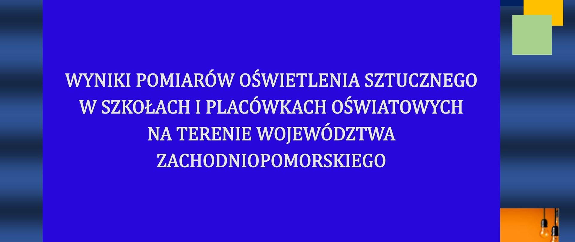 Grafika o granatowym tle przedstawia napis główny w ramce o niebieskim tle: WYNIKI POMIARÓW OŚWIETLENIA SZTUCZNEGO W SZKOŁACH I PLACÓWKACH OŚWIATOWYCH NA TERENIE WOJEWÓDZTWA ZACHODNIOPOMORSKIEGO Pod i nad ramką z głównym napisem po 3 poziomo ustawione prostokąty w kolorze szarym, zielonym i fioletowym.
W prawym górnym rogu grafiki 3 kwadraty w kolorze granatowym, zielonym i pomarańczowym nachodzące na siebie.
W prawym dolnym rogu częściowo zasłonięte zdjęcie z wiszącymi żarówkami w kolorze pomarańczowym.
