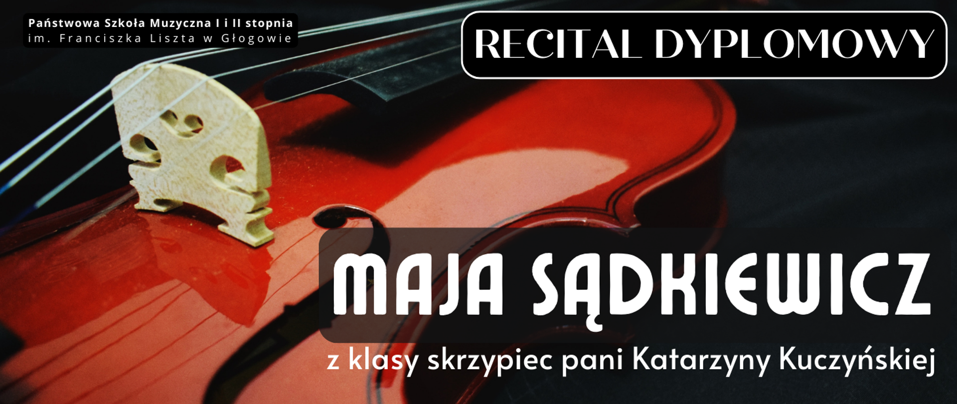 Grafika zawiera tekst: "RECITAL DYPLOMOWY MAJA SĄDKIEWICZ z klasy skrzypiec pani Katarzyny Kuczyńskiej". Litery białe, różne kroje i rozmiary czcionki. Napisy umieszczone w prawej części obrazu. W lewym górnym rogu pełna nazwa szkoły ułożona w dwóch rzędach, litery białe. W tle zdjęcie skrzypiec, widoczna część pudła rezonansowego, podstawek i struny. Tło zdjęcia czarne.