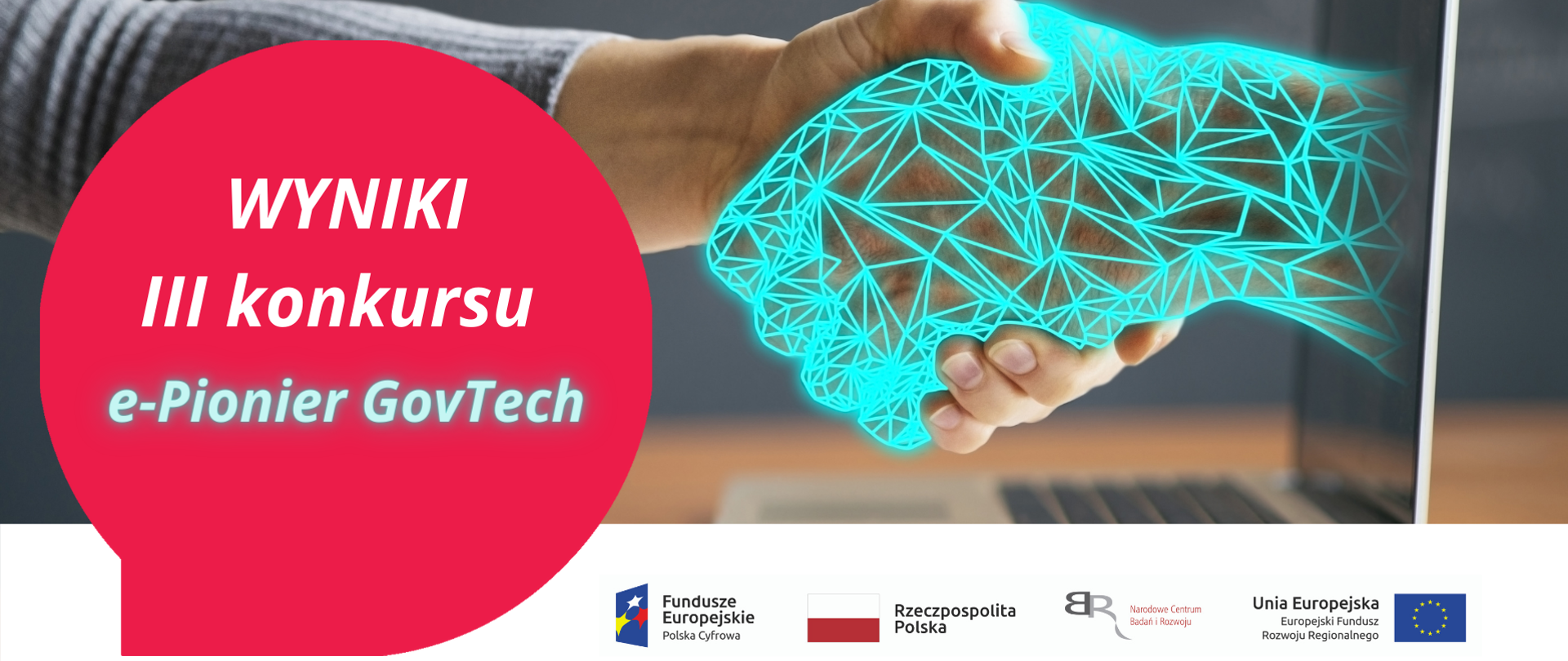 Ręka człowieka wita się z elektroniczna ręką wychodzącą z monitora laptopa. Po lewo w czerwonym dymku biały napis Wyniki III konkursu e-Pionier GovTech.
Na dole pasek logotypów. Od lewej Logotyp Fundusze Europejskie Polska Cyfrowa, następnie Flaga Polski z podpisem Rzeczpospolita Polska, następnie logo NCBR z podpisem Narodowe Centrum Badań i rozwoju. Ostatni logotyp to napis Unia Europejska Europejski Fundusz Rozwoju Regionalnego z flagą Unii Europejskiej