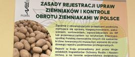 Na niniejszym plakacie widnieje logo PIORiN przedstawiające kłos i owiniętego na nim węża a także dwa małe zdjęcia umiejscowione wśród naniesionego tekstu. Zdjęcie w prawym dolnym rogu plakatu przedstawia mężczyznę tyłem ubranego w odblaskową żółta kamizelką z napisem Państwowa Inspekcja Ochrony Roślin i Nasiennictwa stojącego przy stosie ziemniaków zapakowanym w dwa siatkowe worki. Drugie zdjęcie w lewym górnym roku przedstawia ziemniaki. Tekst naniesiony na różnokolorowe plamy plakatu, który można odczytać to:
Zasady rejestracji upraw ziemniaków i kontrole obrotu ziemniakami w Polsce. Zgodnie z obowiązującymi przepisami podmioty zajmujące się uprawą, magazynowaniem, pakowaniem, sortowaniem, wprowadzaniem do RP lub przemieszczaniem na terytorium Rzeczypospolitej Polskiej ziemniaków innych niż sadzeniaki (tzw. towarowych) muszą być wpisane do urzędowego rejestru podmiotów profesjonalnych. Rejestr w kraju prowadzony jest przez Wojewódzkich Inspektorów Ochrony Roślin i Nasiennictwa, a na terenie województwa świętokrzyskiego przez Świętokrzyskiego Wojewódzkiego Inspektora Ochrony Roślin i Nasiennictwa. Każdy podmiot który uprawia ziemniaki towarowe i wprowadza je do obrotu, wymaga rejestracji, niezależnie od areału produkcji. Obowiązkowi rejestracji podlegają także dystrybutorzy/handlujący ziemniakami, chyba że dokonują oni sprzedaży bezpośrednio ostatecznemu odbiorcy (konsumentowi) poza rynkami hurtowymi i nie sprzedają bulw ziemniaka do innych państw. Natomiast producenci wykorzystujący cały plon w ramach gospodarstwa nie podlegają rejestracji, chyba że powierzchnia uprawy ziemniaka wynosi powyżej 1,5 ha. Podmiotowi wpisanemu do urzędowego rejestru podmiotów profesjonalnych nadawany jest indywidualny numer, który powinien być umieszczany na opakowaniach, w których znajdują się ziemniaki, przy ich sprzedaży. W celu weryfikacji obowiązujących wymogów w zakresie pochodzenia ziemniaków w obrocie od zarejestrowanych podmiotów, Państwowa Inspekcja Ochrony Roślin i Nasiennictwa prowadzi kontrole w następujących punktach: zakłady przetwórcze, centra dystrybucji i handlu, punkty pakowania/składowania; magazyny sklepów sieciowych; giełdy handlowe; targowiska; sklepy detaliczne. Prowadzone są też kontrole na drogach we współpracy z Inspekcją Transportu Drogowego, w celu weryfikacji, czy ziemniaki przemieszczane spełniają wymagania w zakresie prawidłowego oznakowania. Nadzór PIORIN nad produkcją i obrotem ziemniakami ma na celu zapewnienie bezpieczeństwa fitosanitarnego oraz zapobieganie rozprzestrzenianiu się szkodników i chorób kwarantannowych.
