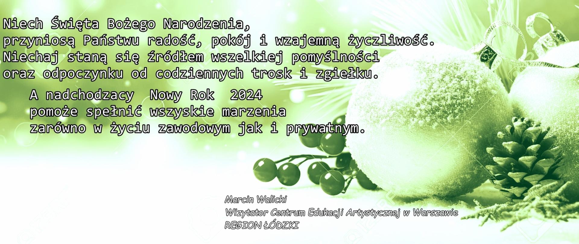Motto:
Zawsze, ilekroć uśmiechasz się
do drugiego człowieka
i wyciągasz do niego ręce,
jest Boże Narodzenie.
Drodzy Dyrektorzy,
Nauczyciele, Pracownicy, Uczniowie i Rodzice
Niech Święta Bożego Narodzenia,
przyniosą Państwu radość, pokój i wzajemną życzliwość.
Niechaj staną się źródłem wszelkiej pomyślności
oraz odpoczynku od codziennych trosk i zgiełku.
A nadchodzący Nowy Rok 2024
pomoże spełnić wszystkie marzenia
zarówno w życiu zawodowym jak i prywatnym.
Marcin Walicki
Wizytator Centrum Edukacji Artystycznej w Warszawie
REGION ŁÓDZKI