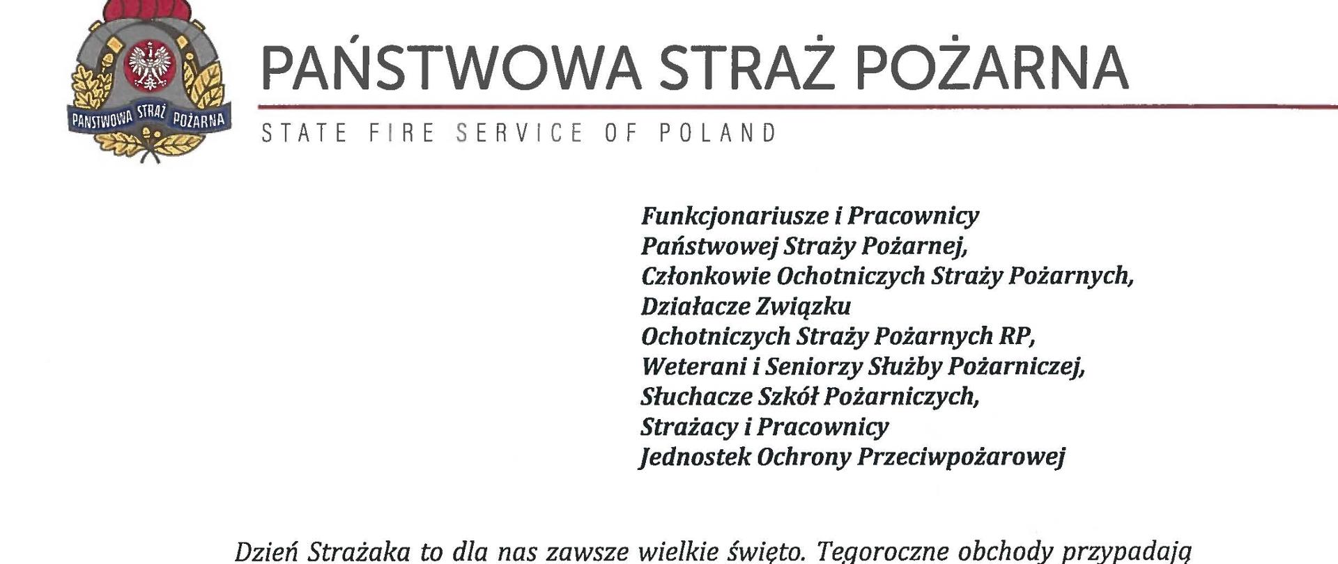 logo Państwowej Straży pozarnej obok napis Państwowa Straż Pożarna i State Fire Service of Poland
poniżej tekst:
Funkcjonariusze i Pracownicy Państwowej Straży Pożarnej,
Członkowie Ochotniczych Straży Pożarnych, Działacze Związku
Ochotniczych Straży Pożarnych RP, Weterani i Seniorzy Służby Pożarniczej, Słuchacze Szkól Pożarniczych,
Strażacy i Pracownicy
Jednostek Ochrony Przeciwpożarowej
Dzień Strażaka to dla nas zawsze wielkie święto. Tegoroczne obchody przypadają w roku jubileuszu 30-lecia powołania Państwowej Straży Pożarnej jako formacji mundurowej, gotowej do prowadzenia działań ratowniczych w czasie pożarów, klęsk żywiołowych oraz likwidacji miejscowych zagrożeń. To szczególna okazja, aby na ręce wszystkich Państwa zaangażowanych w ochronę przeciwpożarową, ratownictwo, ochronę ludności i obronę cywilną skierować serdeczne życzenia wytrwałości w tej niełatwej i jakże wymagającej służbie. Jednocześnie pragniemy podziękować za stalą gotowość do wszelkich wyzwań, jakie stawia przed nami życie.
Szczególnie intensywne były dla nas minione dwa lata. Liczba interwencji wzrosła o sto tysięcy i obecnie waha się w okolicach niemal sześciuset tysięcy rocznie. Podejmujemy głównie działania ratownicze i to w coraz szerszym zakresie. Wcześniej koronawirus, a w tym roku pomoc związana z agresją Rosji na Ukrainę pokazały, jak wszechstronną i uniwersalną służbą ratowniczą jesteśmy. Każdy kolejny roku przynosi nowe zadania, z którymi przychodzi nam się mierzyć. Mimo to stajemy na wysokości zadania i jesteśmy wszędzie tam, gdzie jesteśmy potrzebni. W tym miejscu składamy podziękowania wszystkim, którzy angażują się w te działania, podejmują trud, poświęcają się dla dobra drugiego człowieka.
Minione trzy dekady sprzyjają refleksji, skłaniają do podsumowań i pozwalają po raz kolejny docenić dorobek naszych poprzedników. Jest to solidny fundament dla dalszego rozwoju we wszystkich obszarach bezpieczeństwa. W tym miejscu szczególne podziękowania należą się właśnie naszym poprzednikom, którzy angażowali się w rozwój formacji. Co należy podkreślić, jubileusz ten zbiega się z uchwaleniem ustawy o Ochotniczych Strażach Pożarnych. Musimy pamiętać, że dopiero połączenie dwóch potencjałów ratowniczych - zawodowego i ochotniczego - tworzy trwałą podstawę naszego systemu bezpieczeństwa.
W dniu tego wspaniałego święta pragniemy życzyć wszelkiej pomyślności w wypełnianiu obowiązków zawodowych oraz w życiu osobistym. Niech nasz patron święty
Florian wspomaga w codziennych zobowiązaniach i dodaje sil w realizowaniu niełatwej służby na rzecz bliźnich, którzy zostali doświadczeni przez los.
signotariusze:
Zastępca Komendata Głównego Państwowej Straży Pożarnej nadbryg. Arkadiusz Przybyła
Zastępca Komendata Głównego Państwowej Straży Pożarnej nadbryg. Adam Konieczny
Zastępca Komendata Głównego Państwowej Straży Pożarnej nadbryg. Krzysztof Hejduk
Komendat Główny Państwowej Straży Pożarnej nadbryg. Andrzej Bartkowiak
