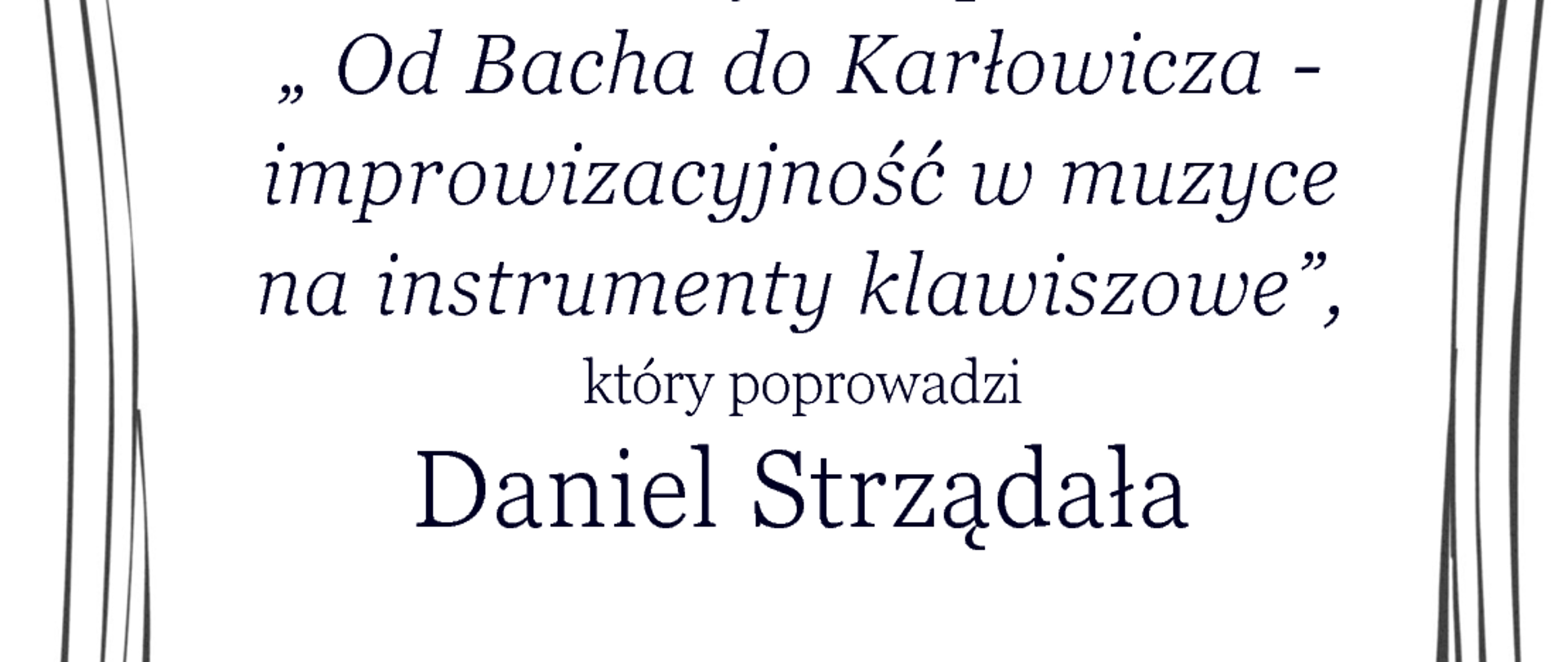 Sekcja Instrumentów Klawiszowych
zaprasza
w ramach
Święta Szkoły
na wykład pt.
„ Od Bacha do Karłowicza - improwizacyjność w muzyce
na instrumenty klawiszowe”,
który poprowadzi
Daniel Strządała
11 grudnia 2023 (pon.)
godz. 17.00
Sala 513