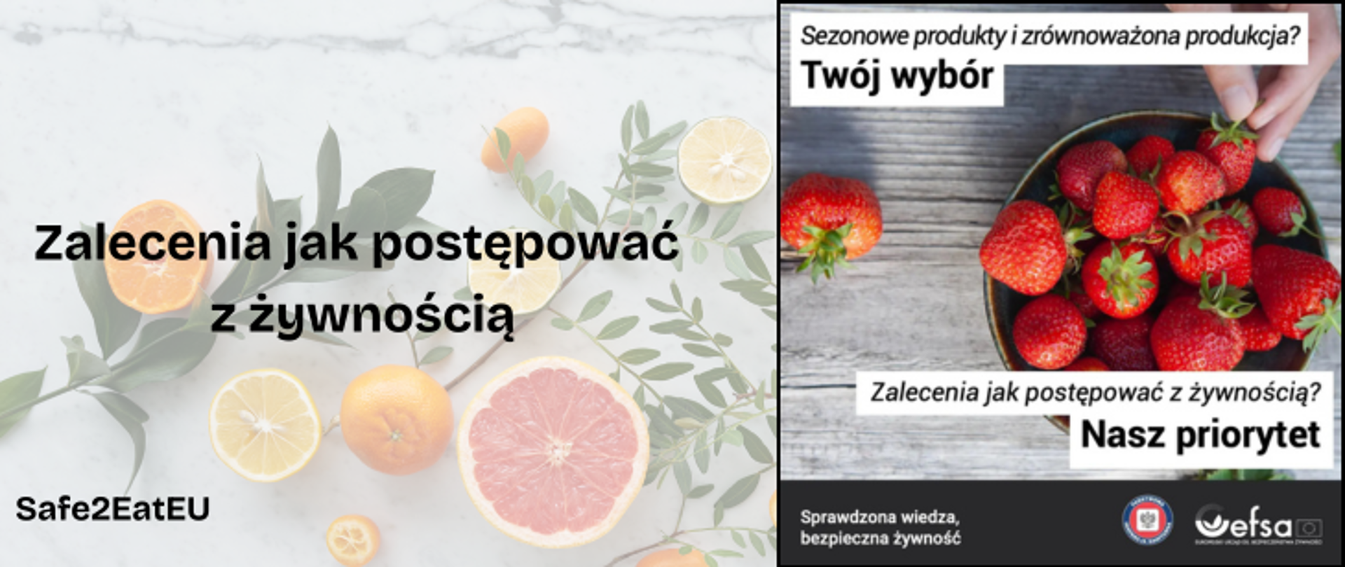 Zdjęcie jest przedzielone na dwie części. Lewa część na półprzezroczystym tle przedstawia zielone galązki, i liście oraz pomarańcze, cytryny i grejpfruty w całości oraz przedzielone na pół. w lewym dolnym rogu znajduje się napis "Safe2EatEU" . Dodatkowo na środku znajduje się napis w kolorze czarnym "Zalecenia jak postępować z żywnością". Prawa srona przedstawia miskę zapełnioną truskawkami i dłoń która po nie sięga. Miska leży na szarym blacie.Na górze widnieje czarny napis na białym tle "Sezonowe produkty i zrównoważona produkcja? Twój wybór. Oraz na dole "Zalecenia jak postępować z żywnością? Nasz priorytet". Na samym dole umieszczono czaarny pasem z białym napisem "Sprawdzona wiedza, bezpieczna żywność" Obok umieszczono logo Państwowej Inspekji Sanitarnej i logo efsa. 