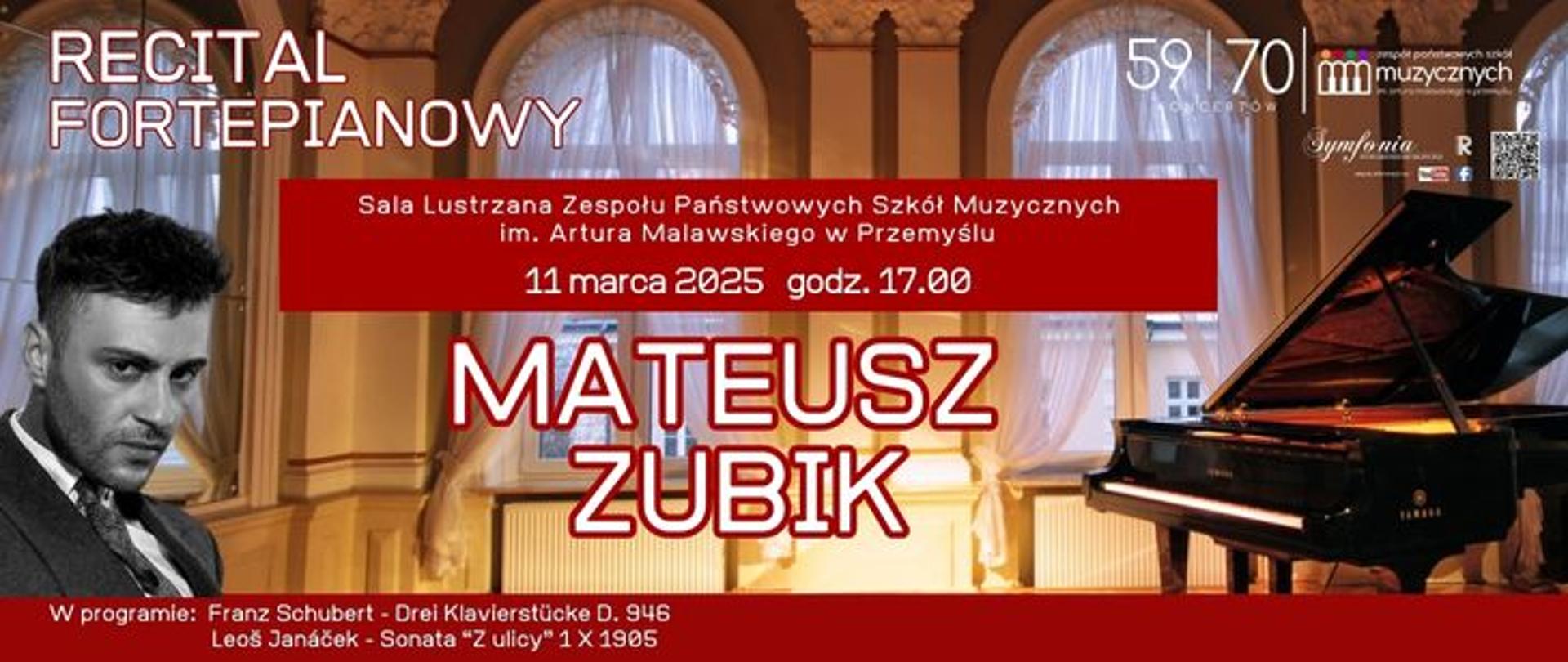 Plakat zapowiada recital fortepianowy Mateusza Zubika, który odbędzie się 11 marca 2025 roku o godzinie 17:00 w Sali Lustrzanej Zespołu Państwowych Szkół Muzycznych im. Artura Malawskiego w Przemyślu. Na plakacie dominują wyraźnie kolory – czerwony, biały i złoty. W tle znajduje się stylowa sala koncertowa z fortepianem, a po lewej stronie widnieje czarno-białe zdjęcie pianisty. Program koncertu obejmuje utwory: Franza Schuberta – Drei Klavierstücke D. 946 Leoš Janáčka – Sonata „Z ulicy” 1.X.1905 Dodatkowo na plakacie umieszczono logo szkoły muzycznej, oznaczenia jubileuszowe (59 i 70 lat) oraz kod QR prowadzący prawdopodobnie do szczegółowych informacji o wydarzeniu.