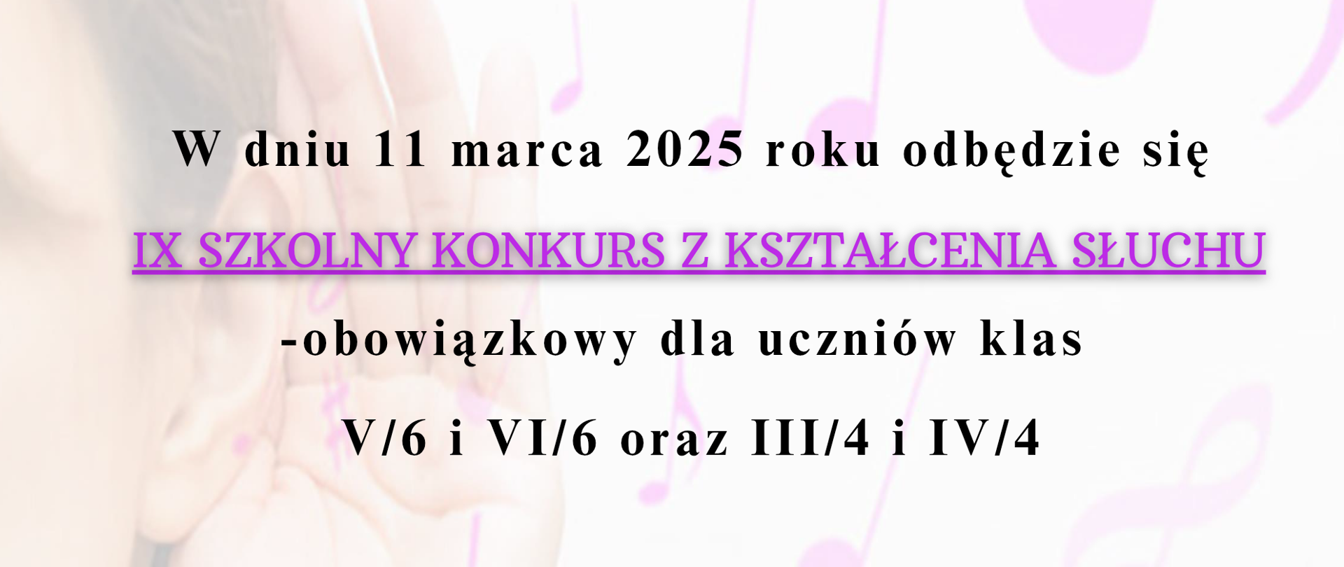 Na plakacie znajduje się informacja o IX Szkolnym Konkursie z Kształcenia Słuchu, który odbędzie się 11 marca 2025 roku. Konkurs jest obowiązkowy dla uczniów klas V/6 i VI/6 oraz III/4 i IV/4.
Autorką informacji jest Aleksandra Skowrońska.
Tło plakatu przedstawia delikatny motyw muzyczny – osobę trzymającą dłoń przy uchu oraz nuty w odcieniach różu. Tytuł konkursu jest wyróżniony fioletowym, podkreślonym tekstem.