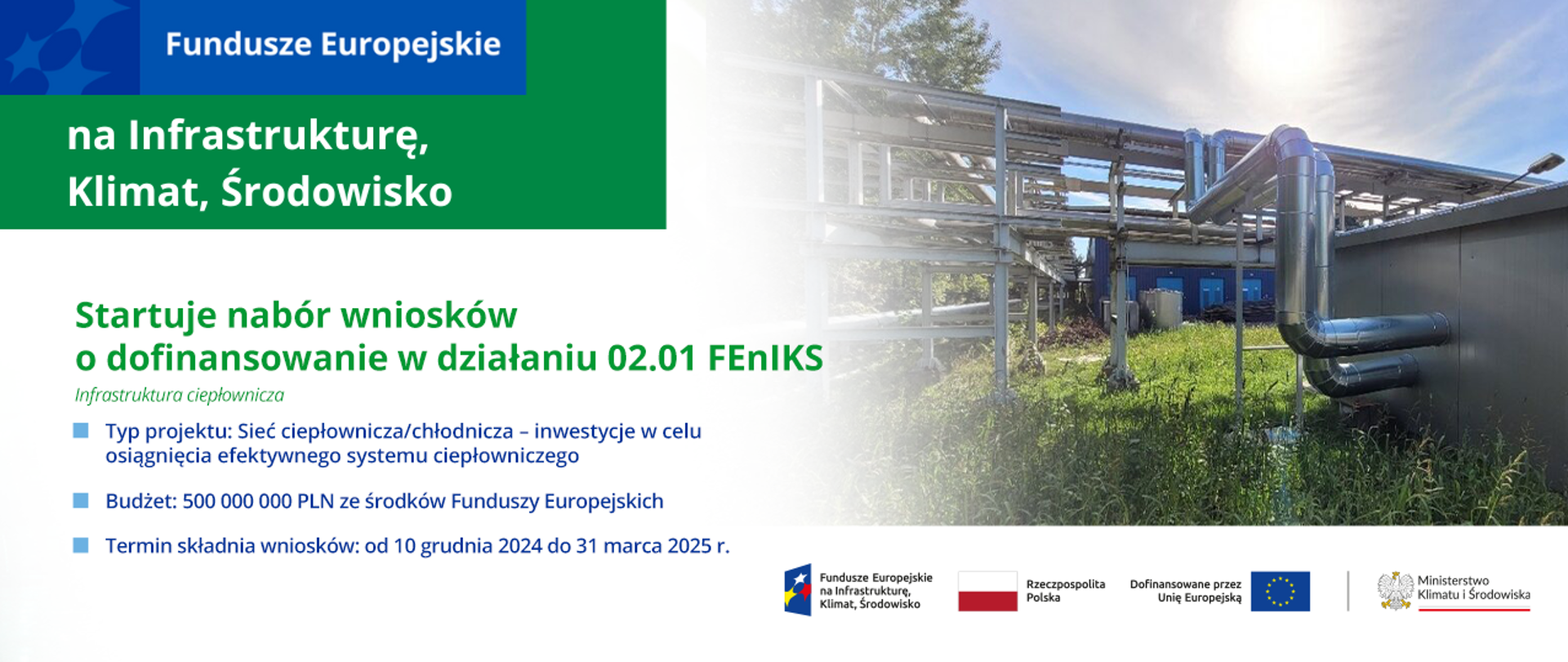 Słoneczny dzień, wysoka trawa na całym terenie rozlokowana infrastruktura ciepłownicza. Na grafice dodatkowo logotypy dedykowane programowi FEnIKS. Po lewej stronie napisy: Startuje nabór wniosków o dofinansowanie w działaniu 2.1 FEnIKS. Infrastruktura ciepłownicza. Typ projektu: Sieć ciepłownicza/chłodnicza - inwestycje w celu osiągnięcia fektywnego systemu ciepłowniczego. Budżet: 500 000 000 PLN z środków Funduszy Europejskich. Termin składania wniosków: od 10 grudnia 2024 do 31 marca 2025 r. 