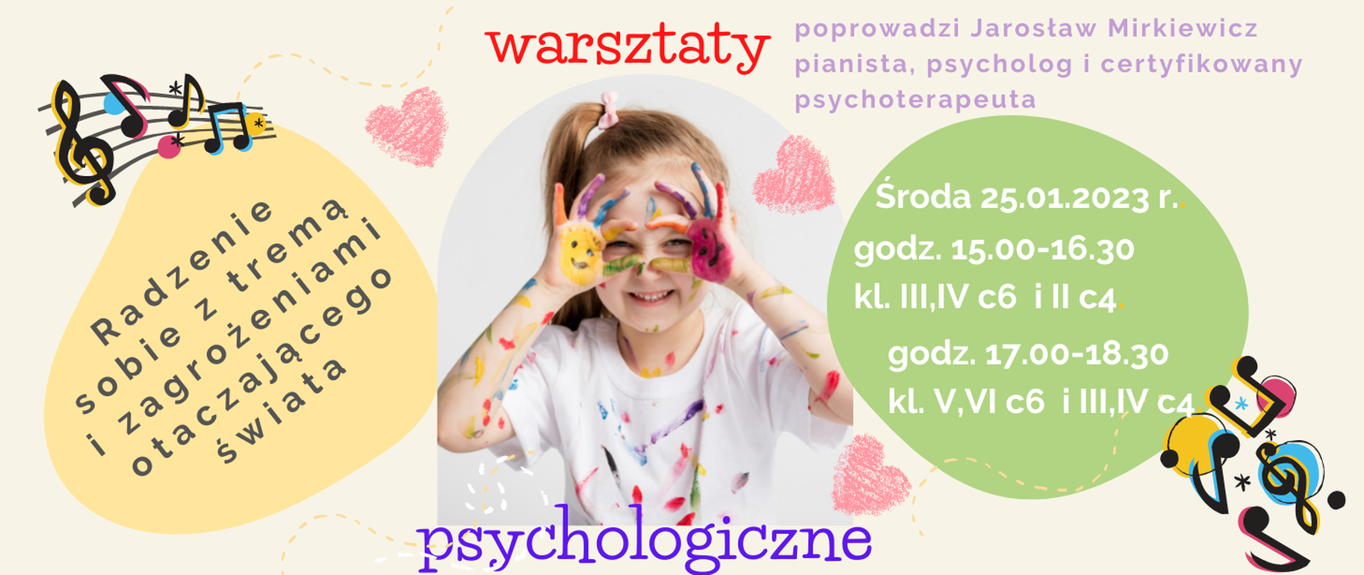 Plakat na jasnym tle, po środku dziewczynka ubrudzona farbkami, w koło niej serduszka i nutki. Treść plakatu; warsztaty psychologiczne Radzenie sobie z tremą i zagrożeniami otaczającego świata poprowadzi Jarosław Mirkiewicz pianista, psycholog i certyfikowany psychoterapeuta.
Środa 25.01.2023 r. godz. 15.00-16.30 kl. III,IV c6 i II c4 godz. 17.00-18.30 kl. V,VI c6 i III,IV c4.
