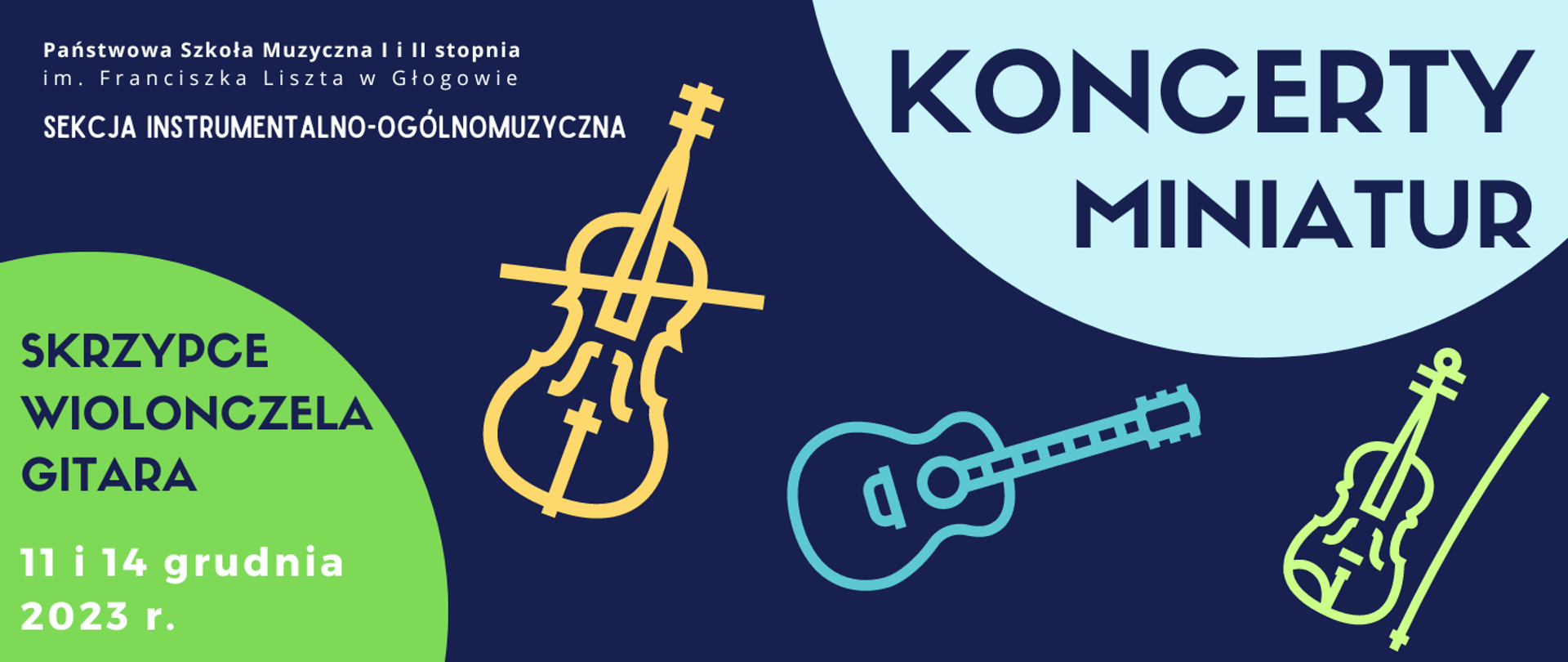 W lewym górnym rogu białe napisy rozmieszczone w trzech rzędach: "Państwowa Szkoła Muzyczna I i II stopnia im. Franciszka Liszta w Głogowie SEKCJA INSTRUMENTALNO-OGÓLNOMUZYCZNA". W prawej górnej części fragment koła w kolorze jasnoniebieskim, na jego tle napis w kolorze ciemnoniebieskim: "KONCERTY MINIATUR". W środkowej części symbole instrumentów: wiolonczela ze smyczkiem w kolorze żółtym, gitara w kolorze niebieskim, skrzypce i smyczek w kolorze zielonym, ułożone nieregularnie od środka grafiki w kierunku prawego dolnego rogu. W lewym dolnym rogu fragment zielonego koła, na jego tle tekst: "SKRZYPCE WIOLONCZELA GITARA 11 i 14 grudnia 2023 r.". Napisy ciemnoniebieskie, daty w kolorze białym. Tło grafiki ciemnoniebieskie.