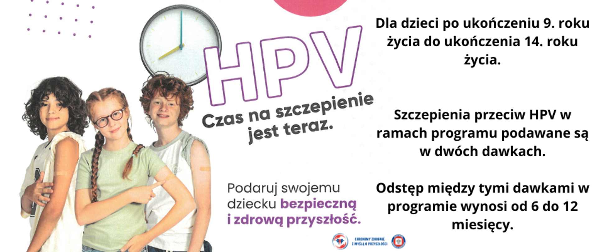 Grafika przedstawia dzieci zaszczepione oraz tekst: HPV Czas na szczepienie jest teraz. Podaruj swojemu dziecku bezpieczną i zdrową przyszłość. Dla dzieci po ukończeniu 9. roku życia do ukończenia 14. roku życia. Szczepienia przeciw HPV w ramach programu podawane są w dwóch dawkach.
Odstęp między tymi dawkami w programie wynosi od 6 do 12 miesięcy.