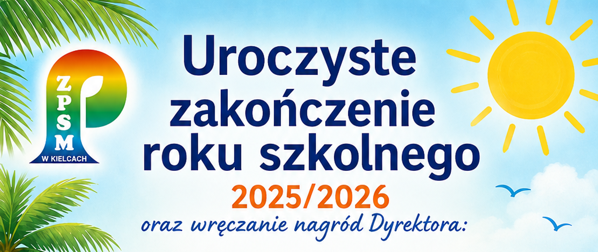 Uroczyste zakończenie roku szkolnego 2025/2026 oraz wręczanie nagród Dyrektora:
25 czerwca 2026 (czwartek) SALA KAMERALNA
godz. 17:00 PSM I stopnia
klasy VI cyklu 6-letniego i klasy IV cyklu 4-letniego
26 czerwca 2026 (piątek) SALA KONCERTOWA
godz. 9:00 OSM I i II stopnia
godz. 12:00 PSM I stopnia cykl 4 i 6 letni
godz. 13:00 PSM II stopnia
Świadectwa będą rozdawane 25 czerwca w sali kameralnej, 26 czerwca w klasach przez wychowawców - nauczycieli instrumentu głównego
o godz. 8:00 Msza Św. na zakończenie roku szkolnego w Parafii Św. Franciszka z Asyżu w Kielcach, ul. Warszawska 33
w tle grafika przedstawiająca plażą w słoneczny dzień, żaglówkę, piłkę plażową, okulary przeciwsłoneczne, kapelusz na piasku, pomiędzy tymi elementami nutki.