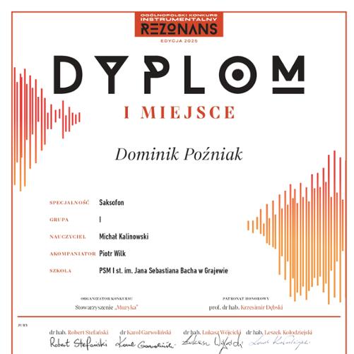 Dyplom za zajęcie I miejsca w Ogólnopolskim Konkursie Instrumentalnym "Rezonans 2025" dla Dominika Poźniaka w specjalności saksofon, grupa I. Nauczyciel: Michał Kalinowski, akompaniator: Piotr Wilk. Szkoła: PSM I st. im. Jana Sebastiana Bacha w Grajewie. Dyplom podpisany przez organizatorów, jury oraz objęty honorowym patronatem prof. dr hab. Krzesimira Dębskiego.