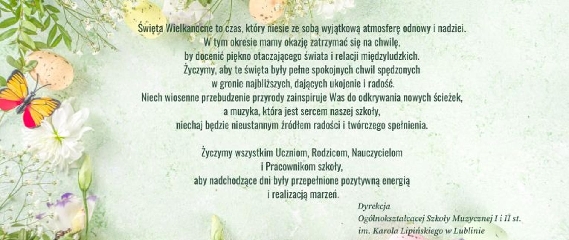 Na jasno-zielonym tle z motywami wiosennymi i świątecznymi, ciemnozielonymi literami napisano życzenia świąteczne Dyrekcji Ogólnokształcącej Szkoły Muzycznej I i II stopnia im. Karola Lipińskiego w Lublinie.
Treść życzeń: "Święta Wielkanocne, to czas który niesie ze sobą wyjątkową atmosferę odnowy i nadziei. W tym okresie mamy okazję zatrzymać się na chwilę by docenić piękno otaczającego świata i relacji międzyludzkich. Życzymy, aby te święta były pełne spokojnych chwil spędzonych w gronie najbliższych, dających ukojenie i radość. Niech wiosenne przebudzenie przyrody zainspiruje Was do odkrywania nowych ścieżek, a muzyka, która jest sercem naszej szkoły niechaj będzie nieustannym źródłem radości i twórczego spełnienia. Życzymy wszystkim Uczniom, Rodzicom, Nauczycielom i Pracownikom szkoły, aby nadchodzące dni były przepełnione pozytywną energią i realizacją marzeń. " Podpisano: Dyrekcja Ogólnokształcącej Szkoły Muzycznej I i II stopnia im. Karola Lipińskiego w Lublinie.