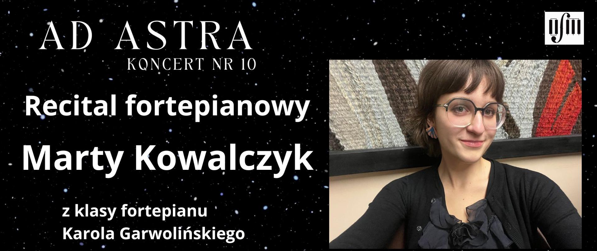 Grafika zapowiada recital fortepianowy pt. "Ad Astra, Koncert nr 10" uczennicy Marty Kowalczyk z klasy fortepianu Pana Karola Garwolińskiego, który odbędzie się w sali koncertowej Ogólnokształcącej Szkoły Muzycznej I i II stopnia im. Karola Lipińskiego w Lublinie, w dniu 13.02.2026 r. o godz. 16:00. W programie utwory kompozytorów: J. S. Bacha, L. v. Beethovena, F. Chopina. Tło plakatu stanowi zdjęcie nocnego nieba pełnego gwiazd. Z prawej strony wstawiono zdjęcie uczennicy, a wyżej logo Ogólnokształcącej Szkoły Muzycznej I i II stopnia im. Karola Lipińskiego w Lublinie. Pod spodem napisano datę wydarzenia. Z lewej strony białymi literami napisano tytuł koncertu, imię nazwisko uczennicy i jej pedagoga oraz program koncertu.
