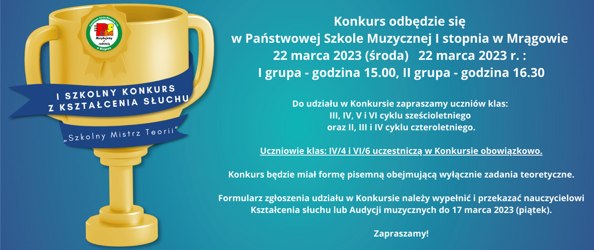 Plakat w formie prostokąta na błękitnym tle po lewej stronie złoty puchar z logotypem szkoły oraz napisem: I Szkolny Konkurs
z Kształcenia Słuchu „Szkolny Mistrz Teorii”, po stronie prawej informacja: Konkurs odbędzie się w Państwowej Szkole Muzycznej I stopnia w Mrągowie 22 marca 2023 (środa) 22 marca 2023 r. : I grupa - godzina 15.00, II grupa - godzina 16.30 Do udziału w Konkursie zapraszamy uczniów klas: III, IV, V i VI cyklu sześcioletniego oraz II, III i IV cyklu czteroletniego. Uczniowie klas: IV/4 i VI/6 uczestniczą w Konkursie obowiązkowo. Konkurs będzie miał formę pisemną obejmującą wyłącznie zadania teoretyczne.Formularz zgłoszenia udziału w Konkursie należy wypełnić i przekazać nauczycielowi Kształcenia słuchu lub Audycji muzycznych do 17 marca 2023 (piątek). Zapraszamy!
