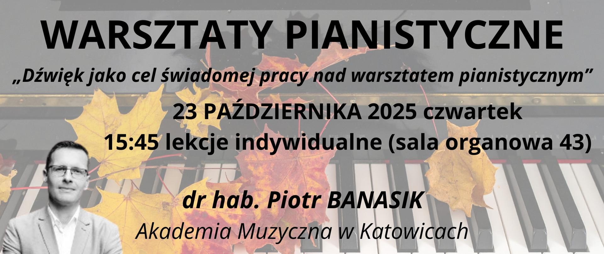 Grafika zapowiada warsztaty pianistyczne pt. "Dźwięk jako cel świadomej pracy nad warsztatem pianistycznym", prowadzone prze dr hab. Piotra Banasika z Akademii Muzycznej w Katowicach, które odbędą się 23 października 2025 r. o godz. 15:45 w sali organowej Ogólnokształcącej Szkoły Muzycznej I i II stopnia im. Karola Lipińskiego w Lublinie. Tło plakatu stanowi grafika przedstawiająca jesienne liście na klawiaturze fortepianu. Na środku czarnymi literami napisano nazwę wydarzenia, temat warsztatów, datę i godzinę spotkania oraz imię i nazwisko prowadzącego. W prawym dolnym rogu umieszczono logo Ogólnokształcącej Szkoły Muzycznej I i II stopnia im. Karola Lipińskiego w Lublinie.