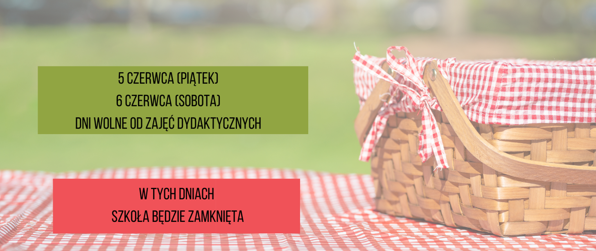 Plakat informujący o dniach wolnych. Na stole przykrytym obrusem w biało-czerwoną kratę, z prawej strony stoi koszy wiklinowy z wypełniłem materiałowym w kolorze biało-czerwony. W tle rozmyta łąka. Nad stołem zielony prostokąt z napisem w kolorze czarnym "5 czerwca (piątek), 5 czerwca (sobota) dni wolne od zajęć dydaktycznych”. Poniżej czerwony prostokąt z napisem w kolorze czarnym "W tych dniach szkoła będzie zamknięta".
