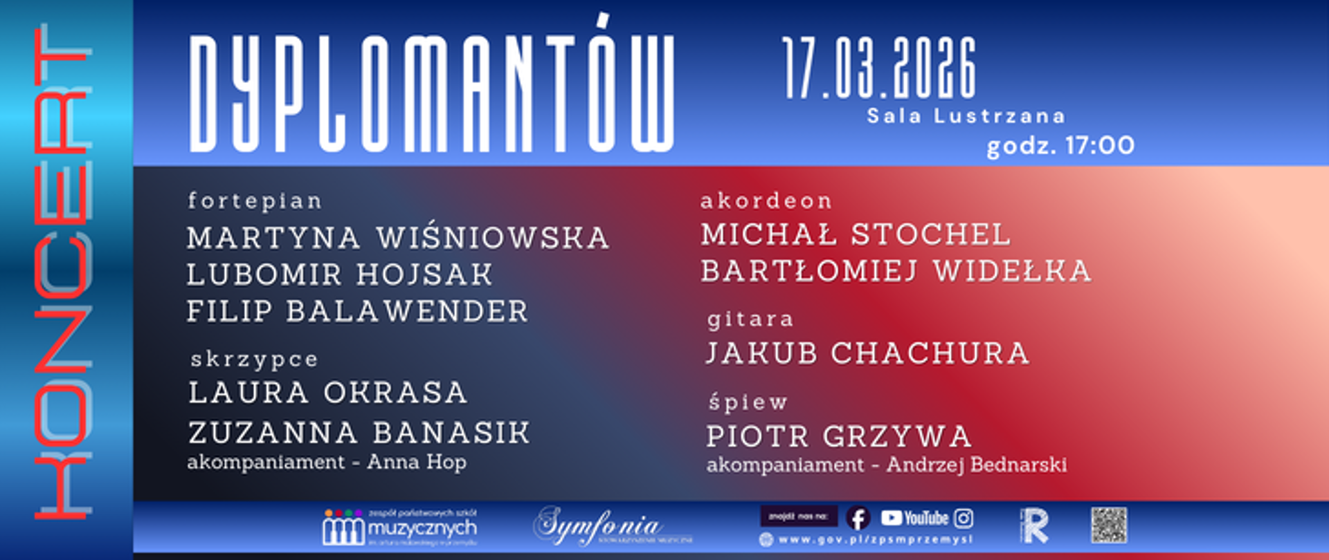 Plakat koncertu dyplomantów szkoły muzycznej. Po lewej stronie pionowy napis „KONCERT” na niebieskim tle. Na środku duży tytuł „Dyplomantów”. Po prawej data i miejsce: 17.03.2026, Sala Lustrzana, godz. 17:00.
Program wykonawców:
fortepian: Martyna Wiśniowska, Lubomir Hojśak, Filip Balawender
skrzypce: Laura Okrasa, Zuzanna Banasik (akompaniament – Anna Hop)
akordeon: Michał Stochel, Bartłomiej Widełka
gitara: Jakub Chachura
śpiew: Piotr Grzywa (akompaniament – Andrzej Bednarski)
Na dole znajdują się logotypy instytucji muzycznych i partnerów wydarzenia