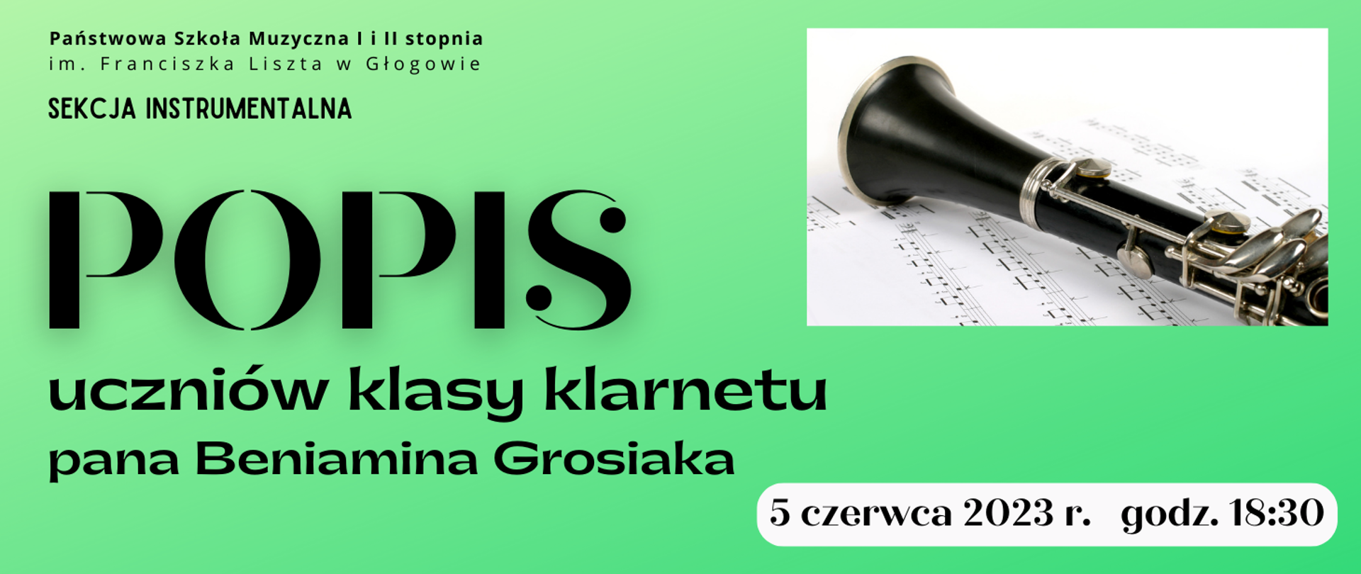 Tło grafiki w kolorze zielonym, napisy w kolorze czarnym. Treść napisów: w lewym górnym rogu: "Państwowa Szkoła Muzyczna I i II stopnia im. Franciszka Liszta w Głogowie, tekst ułożony w dwóch rzędach. Poniżej: "SEKCJA INSTRUMANTALNA". W części środkowej, wyrównany do lewej strony, dużą czcionką: "POPIS", w kolejnych dwóch liniach: "uczniów klasy klarnetu pana Beniamina Grosiaka". Z prawej strony w górnej części prostokątne zdjęcie fragmentu klarnetu leżącego na białych kartkach z drukowanymi nutami. W dolnej części na tle białego prostokąta z zaokrąglonymi rogami, data: "5 czerwca 2023 r. godz. 18:30".