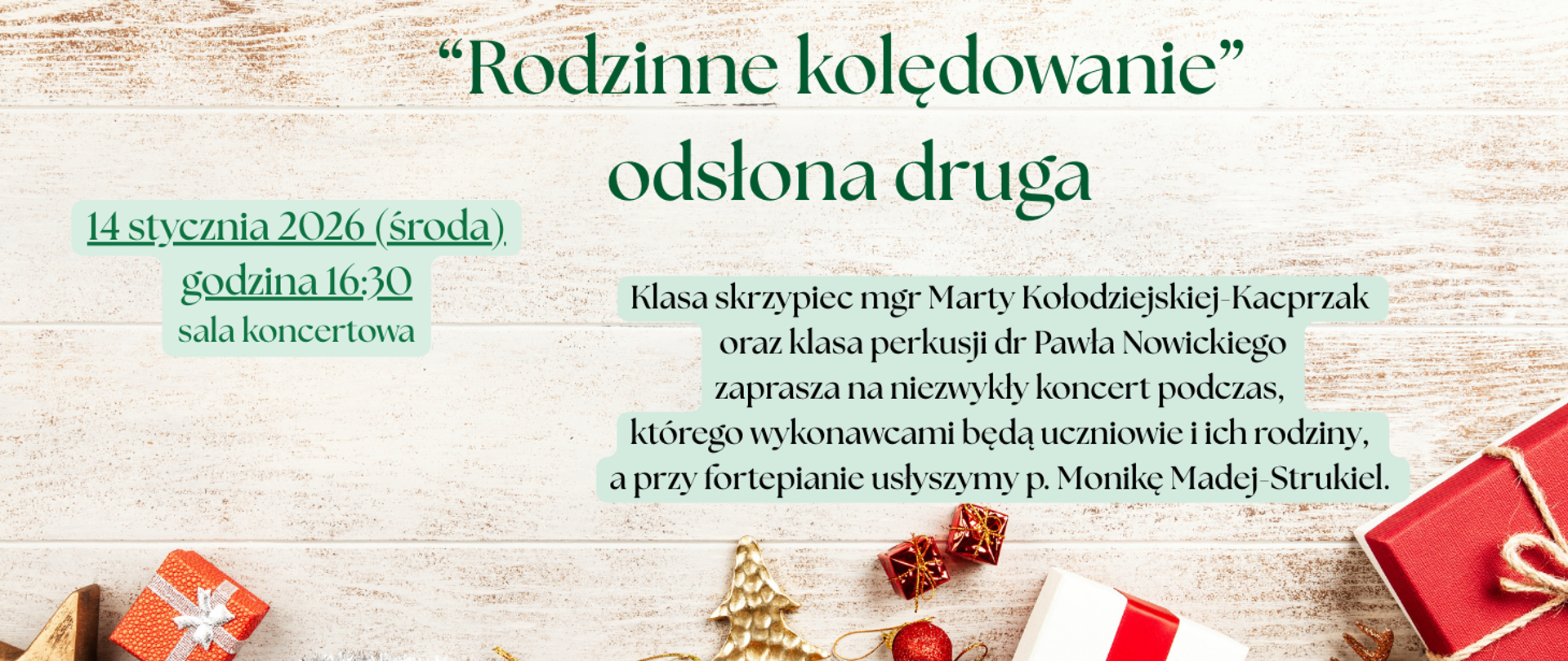 Tłem jest zdjęcie desek bielonych i u dołu czerwone bombki, złota choinka i biały prezent z czerwoną kokardą i czerwone prezenty. Treść ogłoszenia: "Rodzinne kolędowanie - odsłona druga"; 14 stycznia 2026 (środa), godzina 16:30, sala koncertowa; Klasa skrzypiec mgr Marty Kołodziejskiej-Kacprzak oraz klasa perkusji dr Pawła Nowickiego zaprasza na niezwykły koncert, podczas którego wykonawcami będą uczniowie i ich rodziny, a przy fortepianie usłyszymy p. Monikę Madej-Strukiel.