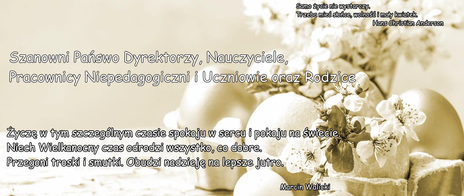 Kartka świąteczna, a na niej jajka w wytłaczance przyozdobione kwiatami wiśni. Kolor sephia.W prawym, górnym rogu motto:
Samo życie nie wystarczy,
Trzeba mieć słońce, wolność i mały kwiatek.
Hans Christian Anderson
Na środku dużą czcionką:
Szanowni Państwo Dyrektorzy, Nauczyciele,
Pracownicy Niepedagogiczni i Uczniowie oraz Rodzice
Życzę w tym szczególnym czasie spokoju w sercu i pokoju na świecie.
Niech Wielkanocny czas odrodzi wszystko, co dobre.
Przegoni troski i smutki. Obudzi nadzieję na lepsze jutro.
Pod spodem podpis:
Marcin Walicki
Wizytator Centrum Edukacji
Artystycznej w Warszawie.