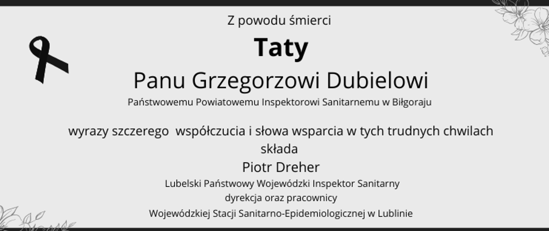 Z powodu śmierci
Taty
Panu Grzegorzowi Dubielowi
Państwowemu Powiatowemu Inspektorowi Sanitarnemu w Biłgoraju
wyrazy szczerego współczucia i słowa wsparcia w tych trudnych chwilach
składa
Piotr Dreher
Lubelski Państwowy Wojewódzki Inspektor Sanitarny
dyrekcja oraz pracownicy
Wojewódzkiej Stacji Sanitarno-Epidemiologicznej w Lublinie