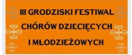 
Plakat na białym tle zawiera pomarańczowe pola tekstowe, pierwsze pole tekstowe zawiera napis na białym tle Plakat III grodziski festiwal chórów dziecięcych i młodzieżowych. Pod spodem czarny napis Udział wezmą chór psm I stopnia w Giżycku Pruszkowie Skierniewicach Grodzisku Mazowieckim oraz chór Bogorya. Pod spodem znajduje się data koncertów 15 kwietnia 2023 oraz 16 kwietnia 2023 następnie Sala widowiskowa Centrum Kultury ul Spółdzielcza 9
w dolnej części plakatu znajdują się loga sponsorów