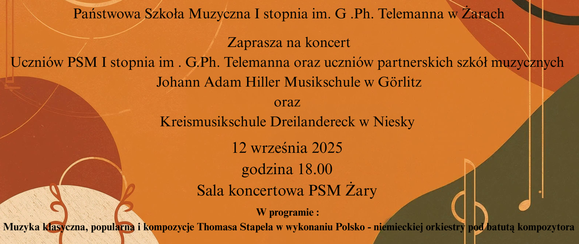 Plakat zaprasza na koncert organizowany przez Państwową Szkołę Muzyczną I stopnia im. G. Ph. Telemanna w Żarach, który odbędzie się 12 września 2025 roku o godzinie 18:00 w sali koncertowej PSM w Żarach.
Główne informacje
Organizator: Państwowa Szkoła Muzyczna I stopnia im. G. Ph. Telemanna w Żarach
Wydarzenie: Koncert uczniów tej szkoły oraz uczniów partnerskich szkół muzycznych z Niemiec:
Johann Adam Hiller Musikschule w Görlitz
Kreismusikschule Dreilandereck w Niesky
Data i miejsce: 12 września 2025, godzina 18:00, sala koncertowa PSM Żary
Program koncertu
W programie znajdzie się muzyka klasyczna, popularna oraz kompozycje Thomasa Stapela w wykonaniu polsko-niemieckiej orkiestry pod batutą tego kompozytora.
Szata graficzna
Plakat utrzymany jest w ciepłych, pomarańczowo-brązowych barwach.
W tle widoczne są graficzne ilustracje nawiązujące do motywów muzycznych, w tym stylizowane klucze wiolinowe i nuty.
Przekaz
Plakat zachęca do udziału w koncercie integrującym uczniów z Polski i Niemiec, akcentując wymianę kulturalną i prezentację różnorodnego repertuaru pod kierunkiem Thomasa Stapela.
