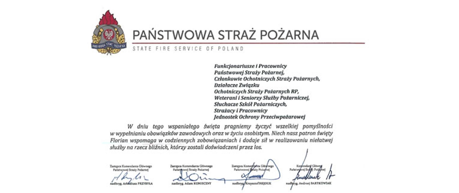 logo Państwowej Straży pozarnej obok napis Państwowa Straż Pożarna i State Fire Service of Poland
poniżej tekst:
Funkcjonariusze i Pracownicy Państwowej Straży Pożarnej,
Członkowie Ochotniczych Straży Pożarnych, Działacze Związku
Ochotniczych Straży Pożarnych RP, Weterani i Seniorzy Służby Pożarniczej, Słuchacze Szkól Pożarniczych,
Strażacy i Pracownicy
Jednostek Ochrony Przeciwpożarowej
Dzień Strażaka to dla nas zawsze wielkie święto. Tegoroczne obchody przypadają w roku jubileuszu 30-lecia powołania Państwowej Straży Pożarnej jako formacji mundurowej, gotowej do prowadzenia działań ratowniczych w czasie pożarów, klęsk żywiołowych oraz likwidacji miejscowych zagrożeń. To szczególna okazja, aby na ręce wszystkich Państwa zaangażowanych w ochronę przeciwpożarową, ratownictwo, ochronę ludności i obronę cywilną skierować serdeczne życzenia wytrwałości w tej niełatwej i jakże wymagającej służbie. Jednocześnie pragniemy podziękować za stalą gotowość do wszelkich wyzwań, jakie stawia przed nami życie.
Szczególnie intensywne były dla nas minione dwa lata. Liczba interwencji wzrosła o sto tysięcy i obecnie waha się w okolicach niemal sześciuset tysięcy rocznie. Podejmujemy głównie działania ratownicze i to w coraz szerszym zakresie. Wcześniej koronawirus, a w tym roku pomoc związana z agresją Rosji na Ukrainę pokazały, jak wszechstronną i uniwersalną służbą ratowniczą jesteśmy. Każdy kolejny roku przynosi nowe zadania, z którymi przychodzi nam się mierzyć. Mimo to stajemy na wysokości zadania i jesteśmy wszędzie tam, gdzie jesteśmy potrzebni. W tym miejscu składamy podziękowania wszystkim, którzy angażują się w te działania, podejmują trud, poświęcają się dla dobra drugiego człowieka.
Minione trzy dekady sprzyjają refleksji, skłaniają do podsumowań i pozwalają po raz kolejny docenić dorobek naszych poprzedników. Jest to solidny fundament dla dalszego rozwoju we wszystkich obszarach bezpieczeństwa. W tym miejscu szczególne podziękowania należą się właśnie naszym poprzednikom, którzy angażowali się w rozwój formacji. Co należy podkreślić, jubileusz ten zbiega się z uchwaleniem ustawy o Ochotniczych Strażach Pożarnych. Musimy pamiętać, że dopiero połączenie dwóch potencjałów ratowniczych - zawodowego i ochotniczego - tworzy trwałą podstawę naszego systemu bezpieczeństwa.
W dniu tego wspaniałego święta pragniemy życzyć wszelkiej pomyślności w wypełnianiu obowiązków zawodowych oraz w życiu osobistym. Niech nasz patron święty
Florian wspomaga w codziennych zobowiązaniach i dodaje sil w realizowaniu niełatwej służby na rzecz bliźnich, którzy zostali doświadczeni przez los.
signotariusze:
Zastępca Komendata Głównego Państwowej Straży Pożarnej nadbryg. Arkadiusz Przybyła
Zastępca Komendata Głównego Państwowej Straży Pożarnej nadbryg. Adam Konieczny
Zastępca Komendata Głównego Państwowej Straży Pożarnej nadbryg. Krzysztof Hejduk
Komendat Główny Państwowej Straży Pożarnej nadbryg. Andrzej Bartkowiak