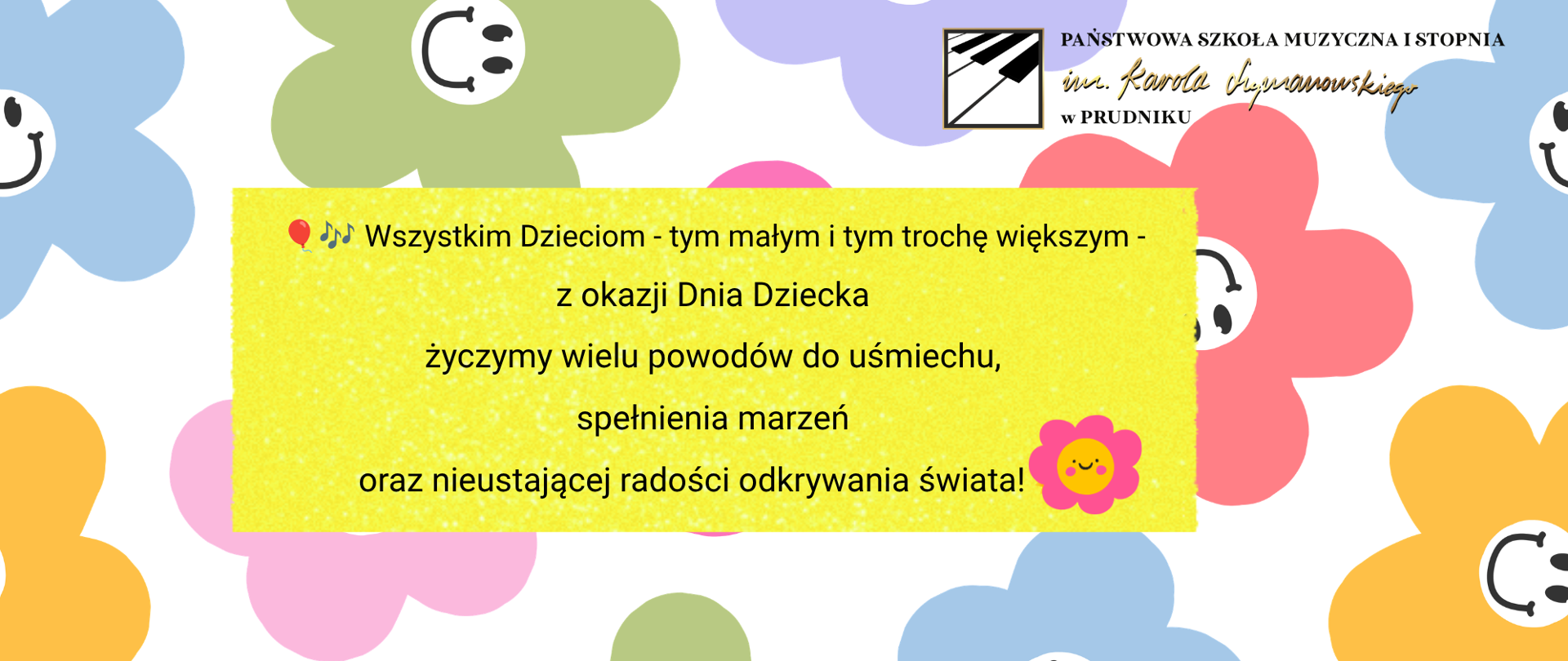 Baner z życzeniami z okazji Dnia Dziecka. Na żółtym tle życzenia o treści: "Wszystkim Dzieciom - tym małym i trochę większym - z okazji Dnia Dziecka życzymy wielu powodów do uśmiechu, spełnienia marzeń oraz nieustającej radości odkrywania świata!" Baner ozdobiony wielokolorowymi grafikami z uśmiechniętymi kwiatkami. W prawym górnym rogu logo szkoły.