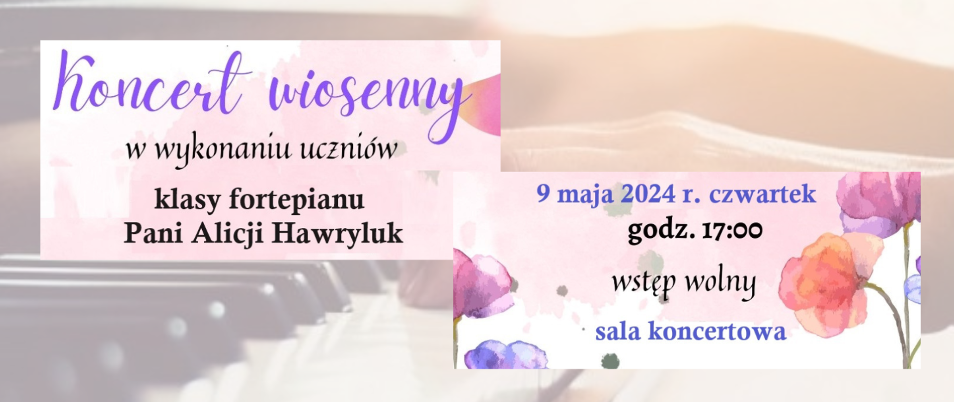 Tło stanowi wycieniowane zdjęcie dłoni na klawiaturze fortepianu. Z lewej stronie na górze w bladoróżowym prostokącie tekst: Koncert wiosenny w wykonaniu uczniów klasy fortepianu Pani Alicji Hawryluk. Z prawej strony na dole w bladoróżowym prostokącie grafiki akwarelowych kwiatów oraz tekst: 9 maja 2024 r. czwartek godz. 17:00 wstęp wolny sala koncertowa.